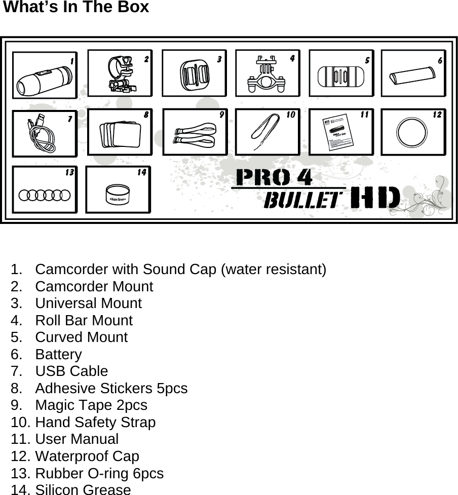  What’s In The Box     1.   Camcorder with Sound Cap (water resistant) 2.   Camcorder Mount  3.   Universal Mount  4.   Roll Bar Mount 5.   Curved Mount 6.   Battery 7.   USB Cable 8.   Adhesive Stickers 5pcs 9.   Magic Tape 2pcs 10. Hand Safety Strap  11. User Manual  12. Waterproof Cap 13. Rubber O-ring 6pcs 14. Silicon Grease       