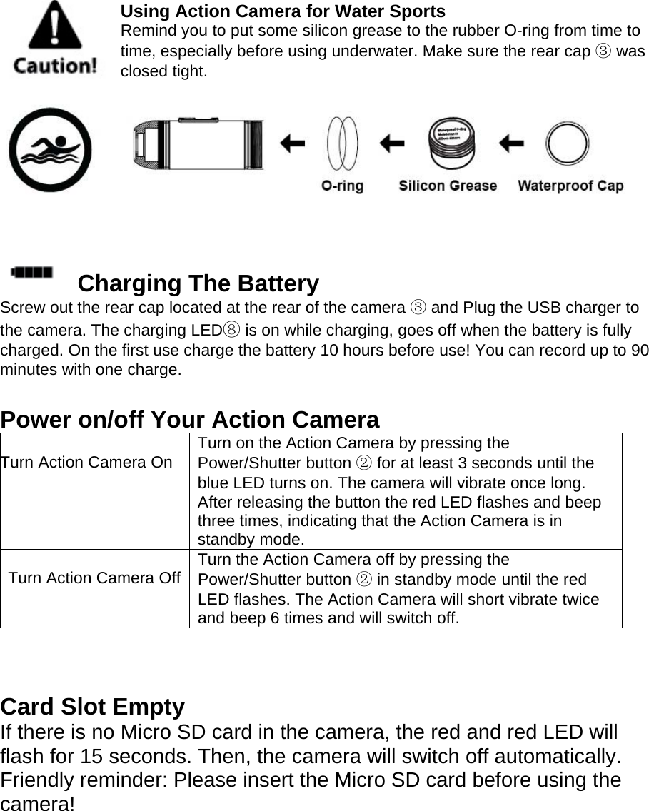  Using Action Camera for Water Sports Remind you to put some silicon grease to the rubber O-ring from time to time, especially before using underwater. Make sure the rear cap ③ was closed tight.   Charging The Battery Screw out the rear cap located at the rear of the camera ③ and Plug the USB charger to the camera. The charging LED⑧ is on while charging, goes off when the battery is fully charged. On the first use charge the battery 10 hours before use! You can record up to 90 minutes with one charge.  Power on/off Your Action Camera  Turn Action Camera On  Turn on the Action Camera by pressing the Power/Shutter button ② for at least 3 seconds until the blue LED turns on. The camera will vibrate once long. After releasing the button the red LED flashes and beep three times, indicating that the Action Camera is in standby mode.  Turn Action Camera Off Turn the Action Camera off by pressing the Power/Shutter button ② in standby mode until the red LED flashes. The Action Camera will short vibrate twice and beep 6 times and will switch off.    Card Slot Empty If there is no Micro SD card in the camera, the red and red LED will flash for 15 seconds. Then, the camera will switch off automatically. Friendly reminder: Please insert the Micro SD card before using the camera!   