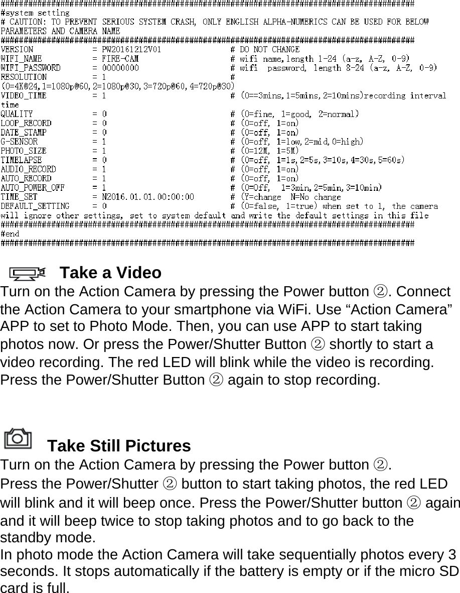   Take a Video Turn on the Action Camera by pressing the Power button ②. Connect  the Action Camera to your smartphone via WiFi. Use “Action Camera” APP to set to Photo Mode. Then, you can use APP to start taking photos now. Or press the Power/Shutter Button ② shortly to start a video recording. The red LED will blink while the video is recording. Press the Power/Shutter Button ② again to stop recording.       Take Still Pictures Turn on the Action Camera by pressing the Power button ②. Press the Power/Shutter ② button to start taking photos, the red LED will blink and it will beep once. Press the Power/Shutter button ② again and it will beep twice to stop taking photos and to go back to the standby mode. In photo mode the Action Camera will take sequentially photos every 3 seconds. It stops automatically if the battery is empty or if the micro SD card is full.  