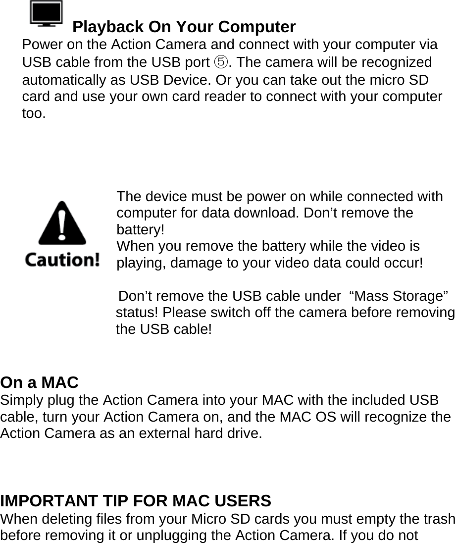    Playback On Your Computer Power on the Action Camera and connect with your computer via USB cable from the USB port ⑤. The camera will be recognized automatically as USB Device. Or you can take out the micro SD card and use your own card reader to connect with your computer too.     The device must be power on while connected with computer for data download. Don’t remove the battery!  When you remove the battery while the video is playing, damage to your video data could occur!                          Don’t remove the USB cable under  “Mass Storage” status! Please switch off the camera before removing the USB cable!   On a MAC Simply plug the Action Camera into your MAC with the included USB cable, turn your Action Camera on, and the MAC OS will recognize the Action Camera as an external hard drive.     IMPORTANT TIP FOR MAC USERS When deleting files from your Micro SD cards you must empty the trash before removing it or unplugging the Action Camera. If you do not 