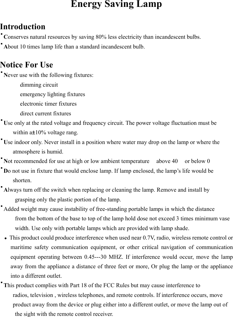 Energy Saving Lamp  Introduction &middot;Conserves natural resources by saving 80% less electricity than incandescent bulbs. &middot;About 10 times lamp life than a standard incandescent bulb.  Notice For Use &middot;Never use with the following fixtures: dimming circuit emergency lighting fixtures electronic timer fixtures direct current fixtures &middot;Use only at the rated voltage and frequency circuit. The power voltage fluctuation must be      within a&plusmn;10% voltage rang. &middot;Use indoor only. Never install in a position where water may drop on the lamp or where the      atmosphere is humid. &middot;Not recommended for use at high or low ambient temperature  above 40 or below 0 &middot;Do not use in fixture that would enclose lamp. If lamp enclosed, the lamp&rsquo;s life would be      shorten. &middot;Always turn off the switch when replacing or cleaning the lamp. Remove and install by grasping only the plastic portion of the lamp. &middot;Added weight may cause instability of free-standing portable lamps in which the distance from the bottom of the base to top of the lamp hold dose not exceed 3 times minimum vase width. Use only with portable lamps which are provided with lamp shade.  ●  This product could produce interference when used near 0.7V, radio, wireless remote control or maritime safety communication equipment, or other critical navigation of communication equipment operating between 0.45---30 MHZ. If interference would occur, move the lamp away from the appliance a distance of three feet or more, Or plug the lamp or the appliance into a different outlet. &middot;This product complies with Part 18 of the FCC Rules but may cause interference to             radios, television , wireless telephones, and remote controls. If interference occurs, move             product away from the device or plug either into a different outlet, or move the lamp out of the sight with the remote control receiver.    