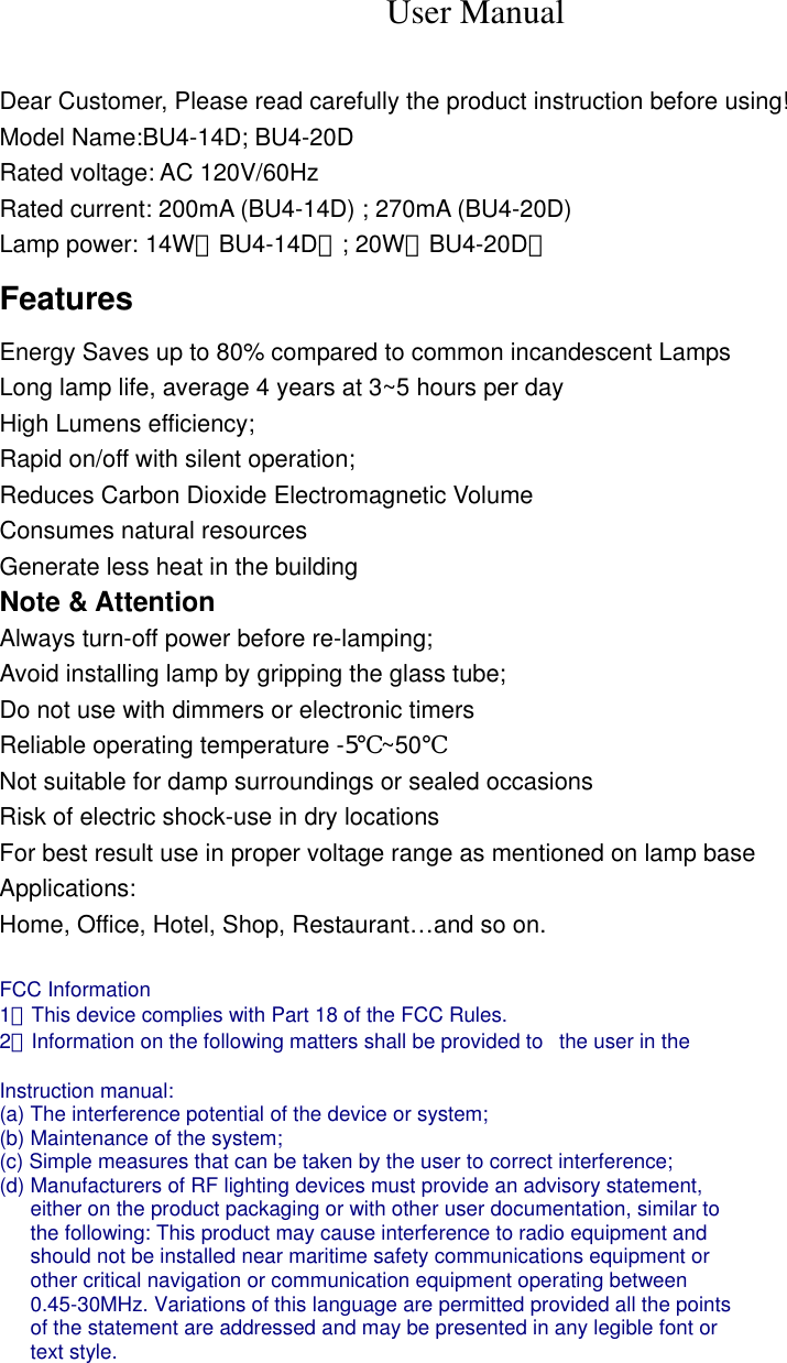 User Manual  Dear Customer, Please read carefully the product instruction before using! Model Name:BU4-14D; BU4-20D Rated voltage: AC 120V/60Hz Rated current: 200mA (BU4-14D) ; 270mA (BU4-20D) Lamp power: 14W（BU4-14D）; 20W（BU4-20D） Features Energy Saves up to 80% compared to common incandescent Lamps Long lamp life, average 4 years at 3~5 hours per day High Lumens efficiency; Rapid on/off with silent operation; Reduces Carbon Dioxide Electromagnetic Volume Consumes natural resources Generate less heat in the building Note &amp; Attention Always turn-off power before re-lamping; Avoid installing lamp by gripping the glass tube; Do not use with dimmers or electronic timers Reliable operating temperature -5℃~50℃ Not suitable for damp surroundings or sealed occasions Risk of electric shock-use in dry locations For best result use in proper voltage range as mentioned on lamp base Applications: Home, Office, Hotel, Shop, Restaurant&hellip;and so on.  FCC Information   1．This device complies with Part 18 of the FCC Rules.   2．Information on the following matters shall be provided to   the user in the    Instruction manual:   (a) The interference potential of the device or system;   (b) Maintenance of the system;   (c) Simple measures that can be taken by the user to correct interference;   (d) Manufacturers of RF lighting devices must provide an advisory statement,   either on the product packaging or with other user documentation, similar to   the following: This product may cause interference to radio equipment and   should not be installed near maritime safety communications equipment or   other critical navigation or communication equipment operating between   0.45-30MHz. Variations of this language are permitted provided all the points   of the statement are addressed and may be presented in any legible font or   text style.  