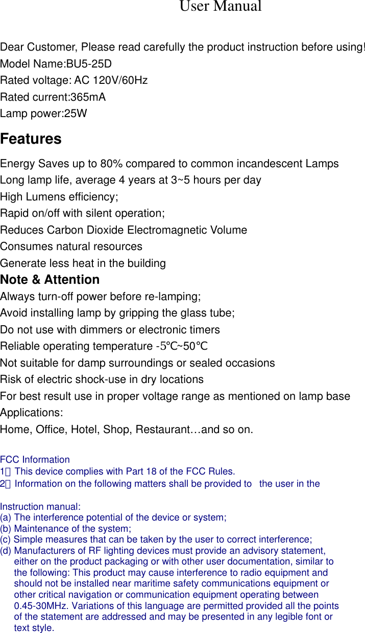 User Manual  Dear Customer, Please read carefully the product instruction before using! Model Name:BU5-25D Rated voltage: AC 120V/60Hz Rated current:365mA Lamp power:25W Features Energy Saves up to 80% compared to common incandescent Lamps Long lamp life, average 4 years at 3~5 hours per day High Lumens efficiency; Rapid on/off with silent operation; Reduces Carbon Dioxide Electromagnetic Volume Consumes natural resources Generate less heat in the building Note &amp; Attention Always turn-off power before re-lamping; Avoid installing lamp by gripping the glass tube; Do not use with dimmers or electronic timers Reliable operating temperature -5℃~50℃ Not suitable for damp surroundings or sealed occasions Risk of electric shock-use in dry locations For best result use in proper voltage range as mentioned on lamp base Applications: Home, Office, Hotel, Shop, Restaurant&hellip;and so on.  FCC Information   1．This device complies with Part 18 of the FCC Rules.   2．Information on the following matters shall be provided to   the user in the    Instruction manual:   (a) The interference potential of the device or system;   (b) Maintenance of the system;   (c) Simple measures that can be taken by the user to correct interference;   (d) Manufacturers of RF lighting devices must provide an advisory statement,   either on the product packaging or with other user documentation, similar to   the following: This product may cause interference to radio equipment and   should not be installed near maritime safety communications equipment or   other critical navigation or communication equipment operating between   0.45-30MHz. Variations of this language are permitted provided all the points   of the statement are addressed and may be presented in any legible font or   text style.  