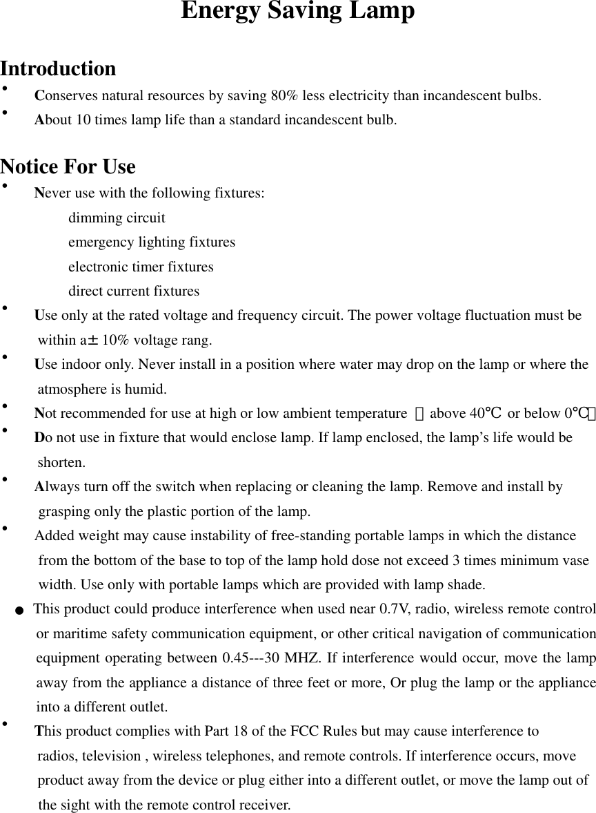 Energy Saving Lamp  Introduction ・Conserves natural resources by saving 80% less electricity than incandescent bulbs. ・About 10 times lamp life than a standard incandescent bulb.  Notice For Use ・Never use with the following fixtures: dimming circuit emergency lighting fixtures electronic timer fixtures direct current fixtures ・Use only at the rated voltage and frequency circuit. The power voltage fluctuation must be      within a&plusmn;10% voltage rang. ・Use indoor only. Never install in a position where water may drop on the lamp or where the      atmosphere is humid. ・Not recommended for use at high or low ambient temperature  【above 40℃  or below 0℃】 ・Do not use in fixture that would enclose lamp. If lamp enclosed, the lamp&rsquo;s life would be      shorten. ・Always turn off the switch when replacing or cleaning the lamp. Remove and install by grasping only the plastic portion of the lamp. ・Added weight may cause instability of free-standing portable lamps in which the distance from the bottom of the base to top of the lamp hold dose not exceed 3 times minimum vase width. Use only with portable lamps which are provided with lamp shade.  ●  This product could produce interference when used near 0.7V, radio, wireless remote control or maritime safety communication equipment, or other critical navigation of communication equipment operating between 0.45---30 MHZ. If interference would occur, move the lamp away from the appliance a distance of three feet or more, Or plug the lamp or the appliance into a different outlet. ・This product complies with Part 18 of the FCC Rules but may cause interference to             radios, television , wireless telephones, and remote controls. If interference occurs, move             product away from the device or plug either into a different outlet, or move the lamp out of the sight with the remote control receiver.    