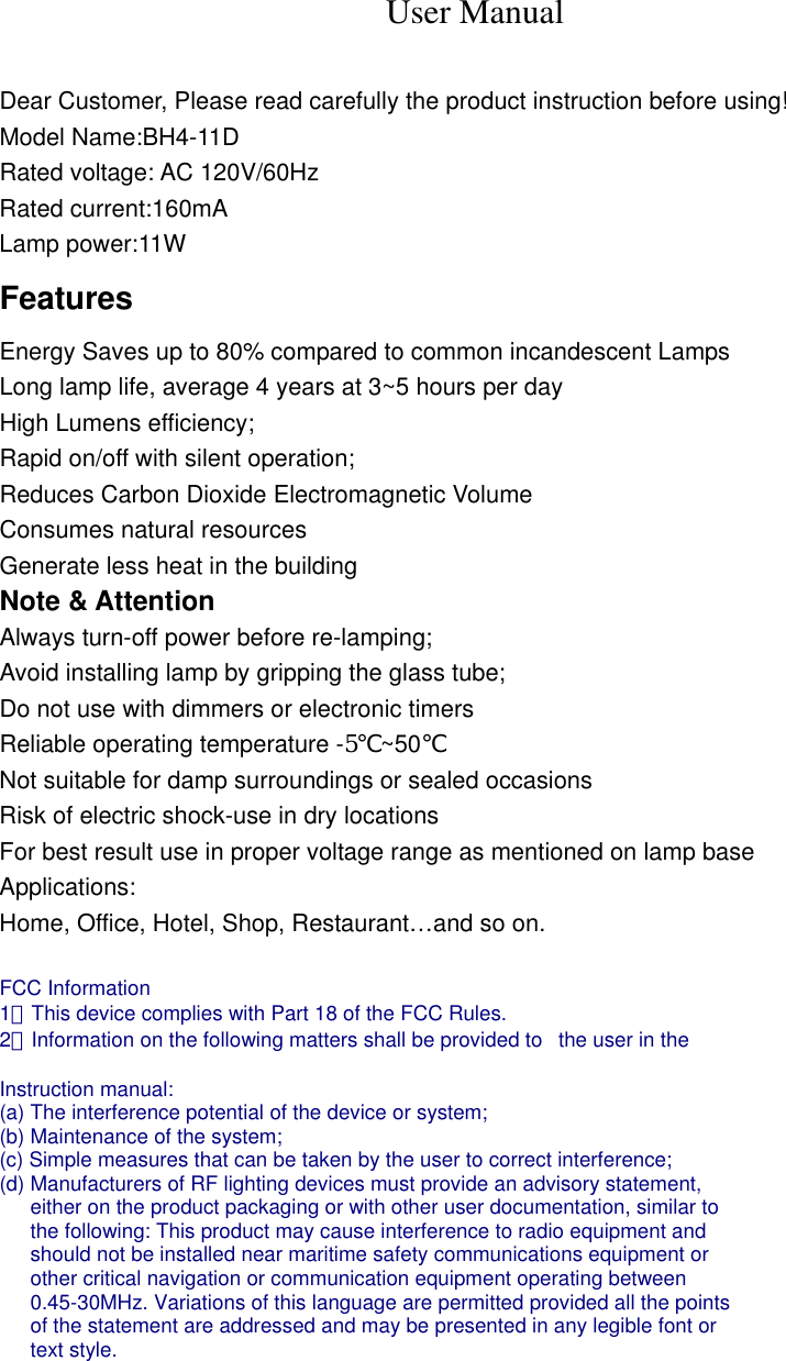 User Manual  Dear Customer, Please read carefully the product instruction before using! Model Name:BH4-11D Rated voltage: AC 120V/60Hz Rated current:160mA Lamp power:11W Features Energy Saves up to 80% compared to common incandescent Lamps Long lamp life, average 4 years at 3~5 hours per day High Lumens efficiency; Rapid on/off with silent operation; Reduces Carbon Dioxide Electromagnetic Volume Consumes natural resources Generate less heat in the building Note &amp; Attention Always turn-off power before re-lamping; Avoid installing lamp by gripping the glass tube; Do not use with dimmers or electronic timers Reliable operating temperature -5℃~50℃ Not suitable for damp surroundings or sealed occasions Risk of electric shock-use in dry locations For best result use in proper voltage range as mentioned on lamp base Applications: Home, Office, Hotel, Shop, Restaurant&hellip;and so on.  FCC Information   1．This device complies with Part 18 of the FCC Rules.   2．Information on the following matters shall be provided to   the user in the    Instruction manual:   (a) The interference potential of the device or system;   (b) Maintenance of the system;   (c) Simple measures that can be taken by the user to correct interference;   (d) Manufacturers of RF lighting devices must provide an advisory statement,   either on the product packaging or with other user documentation, similar to   the following: This product may cause interference to radio equipment and   should not be installed near maritime safety communications equipment or   other critical navigation or communication equipment operating between   0.45-30MHz. Variations of this language are permitted provided all the points   of the statement are addressed and may be presented in any legible font or   text style.  