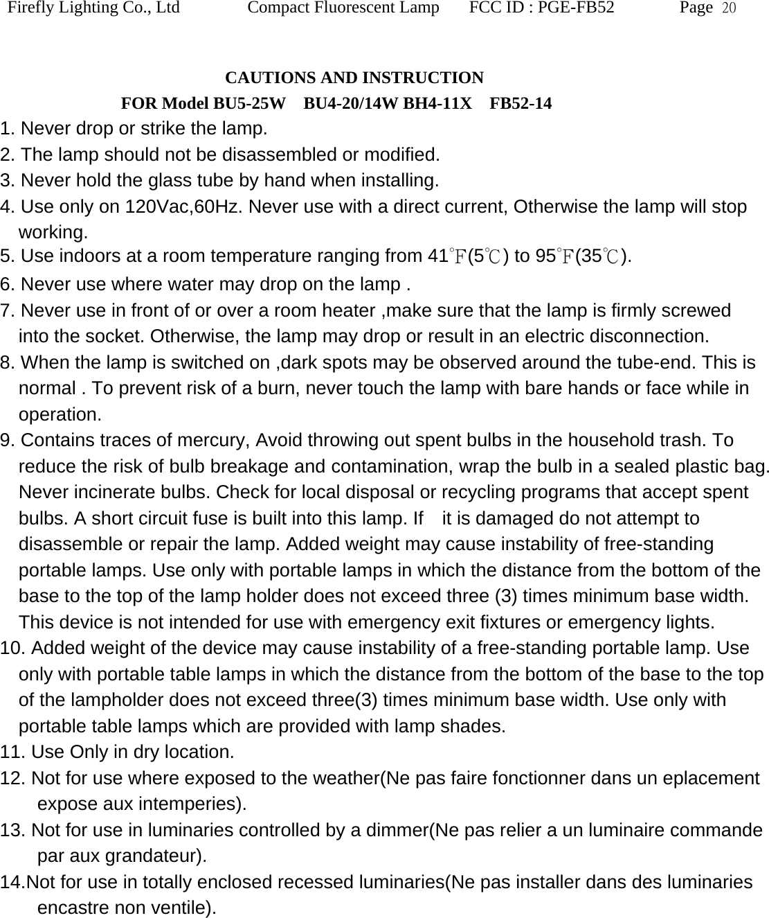 Firefly Lighting Co., Ltd Compact Fluorescent Lamp FCC ID : PGE-FB52 Page  20   CAUTIONS AND INSTRUCTION               FOR Model BU5-25W  BU4-20/14W BH4-11X  FB52-14 1. Never drop or strike the lamp.   2. The lamp should not be disassembled or modified. 3. Never hold the glass tube by hand when installing. 4. Use only on 120Vac,60Hz. Never use with a direct current, Otherwise the lamp will stop working. 5. Use indoors at a room temperature ranging from 41℉(5℃) to 95℉(35℃).  6. Never use where water may drop on the lamp . 7. Never use in front of or over a room heater ,make sure that the lamp is firmly screwed into the socket. Otherwise, the lamp may drop or result in an electric disconnection. 8. When the lamp is switched on ,dark spots may be observed around the tube-end. This is normal . To prevent risk of a burn, never touch the lamp with bare hands or face while in operation. 9. Contains traces of mercury, Avoid throwing out spent bulbs in the household trash. To reduce the risk of bulb breakage and contamination, wrap the bulb in a sealed plastic bag. Never incinerate bulbs. Check for local disposal or recycling programs that accept spent bulbs. A short circuit fuse is built into this lamp. If    it is damaged do not attempt to disassemble or repair the lamp. Added weight may cause instability of free-standing portable lamps. Use only with portable lamps in which the distance from the bottom of the base to the top of the lamp holder does not exceed three (3) times minimum base width. This device is not intended for use with emergency exit fixtures or emergency lights.   10. Added weight of the device may cause instability of a free-standing portable lamp. Use only with portable table lamps in which the distance from the bottom of the base to the top of the lampholder does not exceed three(3) times minimum base width. Use only with portable table lamps which are provided with lamp shades.     11. Use Only in dry location.   12. Not for use where exposed to the weather(Ne pas faire fonctionner dans un eplacement expose aux intemperies). 13. Not for use in luminaries controlled by a dimmer(Ne pas relier a un luminaire commande par aux grandateur). 14.Not for use in totally enclosed recessed luminaries(Ne pas installer dans des luminaries encastre non ventile). 