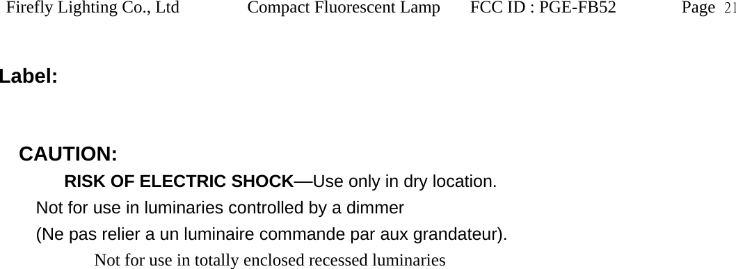 Firefly Lighting Co., Ltd Compact Fluorescent Lamp FCC ID : PGE-FB52 Page  21   Label:     CAUTION:        RISK OF ELECTRIC SHOCK&mdash;Use only in dry location.   Not for use in luminaries controlled by a dimmer (Ne pas relier a un luminaire commande par aux grandateur).        Not for use in totally enclosed recessed luminaries  