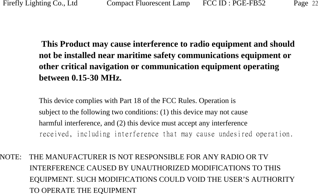 Firefly Lighting Co., Ltd Compact Fluorescent Lamp FCC ID : PGE-FB52 Page  22    This Product may cause interference to radio equipment and should   not be installed near maritime safety communications equipment or   other critical navigation or communication equipment operating between 0.15-30 MHz.  This device complies with Part 18 of the FCC Rules. Operation is subject to the following two conditions: (1) this device may not cause harmful interference, and (2) this device must accept any interference received, including interference that may cause undesired operation.  NOTE:    THE MANUFACTURER IS NOT RESPONSIBLE FOR ANY RADIO OR TV           INTERFERENCE CAUSED BY UNAUTHORIZED MODIFICATIONS TO THIS              EQUIPMENT. SUCH MODIFICATIONS COULD VOID THE USER&rsquo;S AUTHORITY             TO OPERATE THE EQUIPMENT  