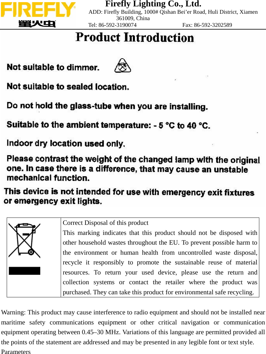Firefly Lighting Co., Ltd.                             ADD: Firefly Building, 1000# Qishan Bei&rsquo;er Road, Huli District, Xiamen 361009, China                    Tel: 86-592-3190074                Fax: 86-592-3202589    Correct Disposal of this product This marking indicates that this product should not be disposed with other household wastes throughout the EU. To prevent possible harm to the environment or human health from uncontrolled waste disposal, recycle it responsibly to promote the sustainable reuse of material resources. To return your used device, please use the return and collection systems or contact the retailer where the product was purchased. They can take this product for environmental safe recycling.   Warning: This product may cause interference to radio equipment and should not be installed near maritime safety communications equipment or other critical navigation or communication equipment operating between 0.45&ndash;30 MHz. Variations of this language are permitted provided all the points of the statement are addressed and may be presented in any legible font or text style. Parameters   