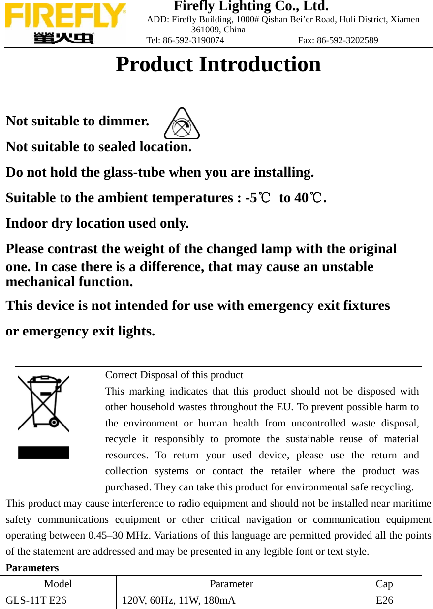 Firefly Lighting Co., Ltd.                             ADD: Firefly Building, 1000# Qishan Bei&rsquo;er Road, Huli District, Xiamen 361009, China                    Tel: 86-592-3190074                Fax: 86-592-3202589 Product Introduction   Not suitable to dimmer.     Not suitable to sealed location.  Do not hold the glass-tube when you are installing. Suitable to the ambient temperatures : -5℃ to 40℃. Indoor dry location used only. Please contrast the weight of the changed lamp with the original one. In case there is a difference, that may cause an unstable   mechanical function. This device is not intended for use with emergency exit fixtures or emergency exit lights.   Correct Disposal of this product This marking indicates that this product should not be disposed with other household wastes throughout the EU. To prevent possible harm to the environment or human health from uncontrolled waste disposal, recycle it responsibly to promote the sustainable reuse of material resources. To return your used device, please use the return and collection systems or contact the retailer where the product was purchased. They can take this product for environmental safe recycling. This product may cause interference to radio equipment and should not be installed near maritime safety communications equipment or other critical navigation or communication equipment operating between 0.45&ndash;30 MHz. Variations of this language are permitted provided all the points of the statement are addressed and may be presented in any legible font or text style. Parameters Model   Parameter  Cap GLS-11T E26  120V, 60Hz, 11W, 180mA  E26   
