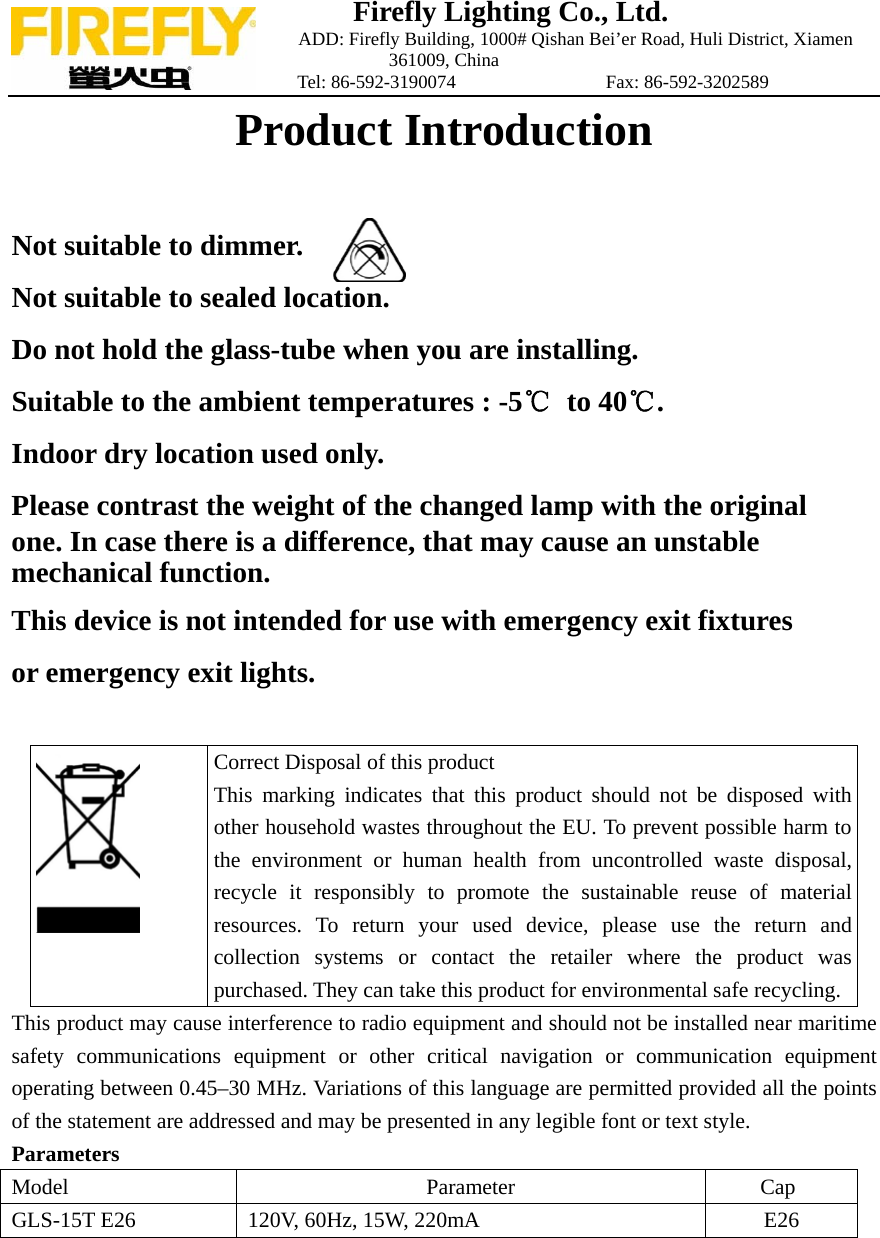 Firefly Lighting Co., Ltd.                             ADD: Firefly Building, 1000# Qishan Bei&rsquo;er Road, Huli District, Xiamen 361009, China                    Tel: 86-592-3190074                Fax: 86-592-3202589 Product Introduction   Not suitable to dimmer.     Not suitable to sealed location.  Do not hold the glass-tube when you are installing. Suitable to the ambient temperatures : -5℃ to 40℃. Indoor dry location used only. Please contrast the weight of the changed lamp with the original one. In case there is a difference, that may cause an unstable   mechanical function. This device is not intended for use with emergency exit fixtures or emergency exit lights.   Correct Disposal of this product This marking indicates that this product should not be disposed with other household wastes throughout the EU. To prevent possible harm to the environment or human health from uncontrolled waste disposal, recycle it responsibly to promote the sustainable reuse of material resources. To return your used device, please use the return and collection systems or contact the retailer where the product was purchased. They can take this product for environmental safe recycling. This product may cause interference to radio equipment and should not be installed near maritime safety communications equipment or other critical navigation or communication equipment operating between 0.45&ndash;30 MHz. Variations of this language are permitted provided all the points of the statement are addressed and may be presented in any legible font or text style. Parameters Model Parameter Cap GLS-15T E26  120V, 60Hz, 15W, 220mA  E26   