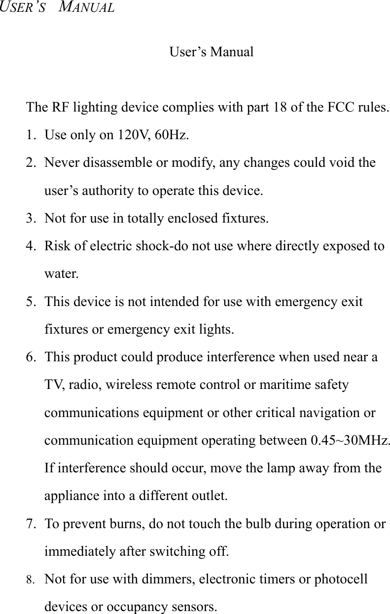 USER&rsquo;S  MANUAL User&rsquo;s Manual  The RF lighting device complies with part 18 of the FCC rules. 1.  Use only on 120V, 60Hz. 2.  Never disassemble or modify, any changes could void the user&rsquo;s authority to operate this device. 3.  Not for use in totally enclosed fixtures. 4.  Risk of electric shock-do not use where directly exposed to water. 5.  This device is not intended for use with emergency exit fixtures or emergency exit lights. 6.  This product could produce interference when used near a TV, radio, wireless remote control or maritime safety communications equipment or other critical navigation or communication equipment operating between 0.45~30MHz. If interference should occur, move the lamp away from the appliance into a different outlet. 7.  To prevent burns, do not touch the bulb during operation or immediately after switching off. 8.  Not for use with dimmers, electronic timers or photocell devices or occupancy sensors. 
