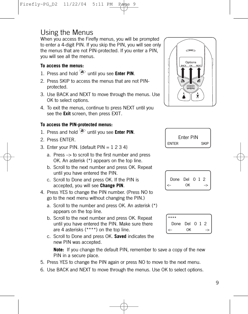 Using the MenusWhen you access the Firefly menus, you will be promptedto enter a 4-digit PIN. If you skip the PIN, you will see onlythe menus that are not PIN-protected. If you enter a PIN,you will see all the menus.To access the menus:1. Press and hold until you see Enter PIN. 2. Press SKIP to access the menus that are not PIN-protected.3. Use BACK and NEXT to move through the menus. UseOK to select options. 4. To exit the menus, continue to press NEXT until yousee the Exit screen, then press EXIT.To access the PIN-protected menus:1. Press and hold until you see Enter PIN.2. Press ENTER.3. Enter your PIN. {default PIN = 1 2 3 4} a. Press –&gt; to scroll to the first number and pressOK. An asterisk (*) appears on the top line.b. Scroll to the next number and press OK. Repeatuntil you have entered the PIN. c. Scroll to Done and press OK. If the PIN isaccepted, you will see Change PIN.4. Press YES to change the PIN number. (Press NO togo to the next menu without changing the PIN.)a. Scroll to the number and press OK. An asterisk (*)appears on the top line.b. Scroll to the next number and press OK. Repeatuntil you have entered the PIN. Make sure thereare 4 asterisks (****) on the top line.c. Scroll to Done and press OK. Saved indicates thenew PIN was accepted. Note: If you change the default PIN, remember to save a copy of the newPIN in a secure place.5. Press YES to change the PIN again or press NO to move to the next menu.6. Use BACK and NEXT to move through the menus. Use OK to select options. 9Done   Del   0  1  2&lt;–             OK –&gt;Enter PINENTER SKIP****Done   Del   0  1  2&lt;–             OK –&gt;Firefly-PG_D2  11/22/04  5:11 PM  Page 9