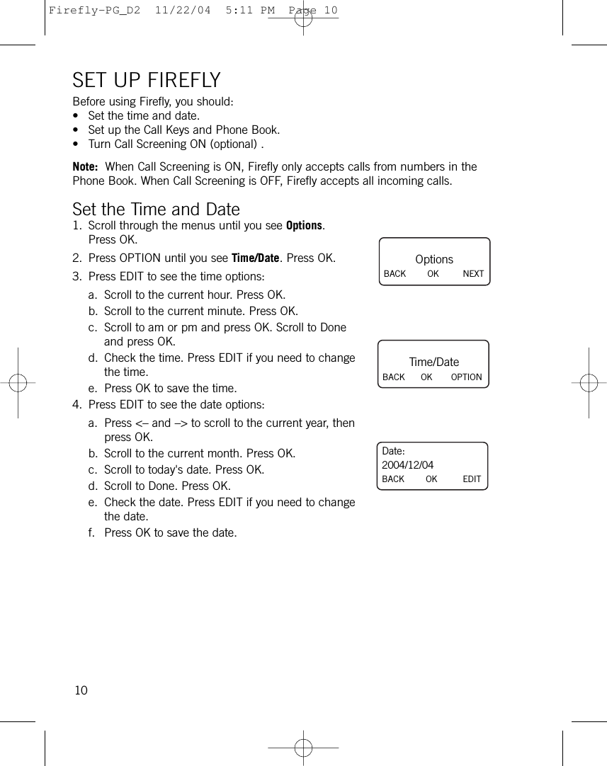 SET UP FIREFLYBefore using Firefly, you should:• Set the time and date.• Set up the Call Keys and Phone Book.• Turn Call Screening ON (optional) .Note: When Call Screening is ON, Firefly only accepts calls from numbers in thePhone Book. When Call Screening is OFF, Firefly accepts all incoming calls.Set the Time and Date1. Scroll through the menus until you see Options.Press OK.2. Press OPTION until you see Time/Date. Press OK.3. Press EDIT to see the time options:a. Scroll to the current hour. Press OK.b. Scroll to the current minute. Press OK.c. Scroll to am or pm and press OK. Scroll to Doneand press OK. d. Check the time. Press EDIT if you need to changethe time.e. Press OK to save the time.4. Press EDIT to see the date options:a. Press &lt;– and –&gt; to scroll to the current year, thenpress OK.b. Scroll to the current month. Press OK.c. Scroll to today&apos;s date. Press OK.d. Scroll to Done. Press OK. e. Check the date. Press EDIT if you need to changethe date.f. Press OK to save the date.10Date:2004/12/04BACK        OK EDITOptionsBACK        OK NEXTTime/DateBACK      OK OPTIONFirefly-PG_D2  11/22/04  5:11 PM  Page 10