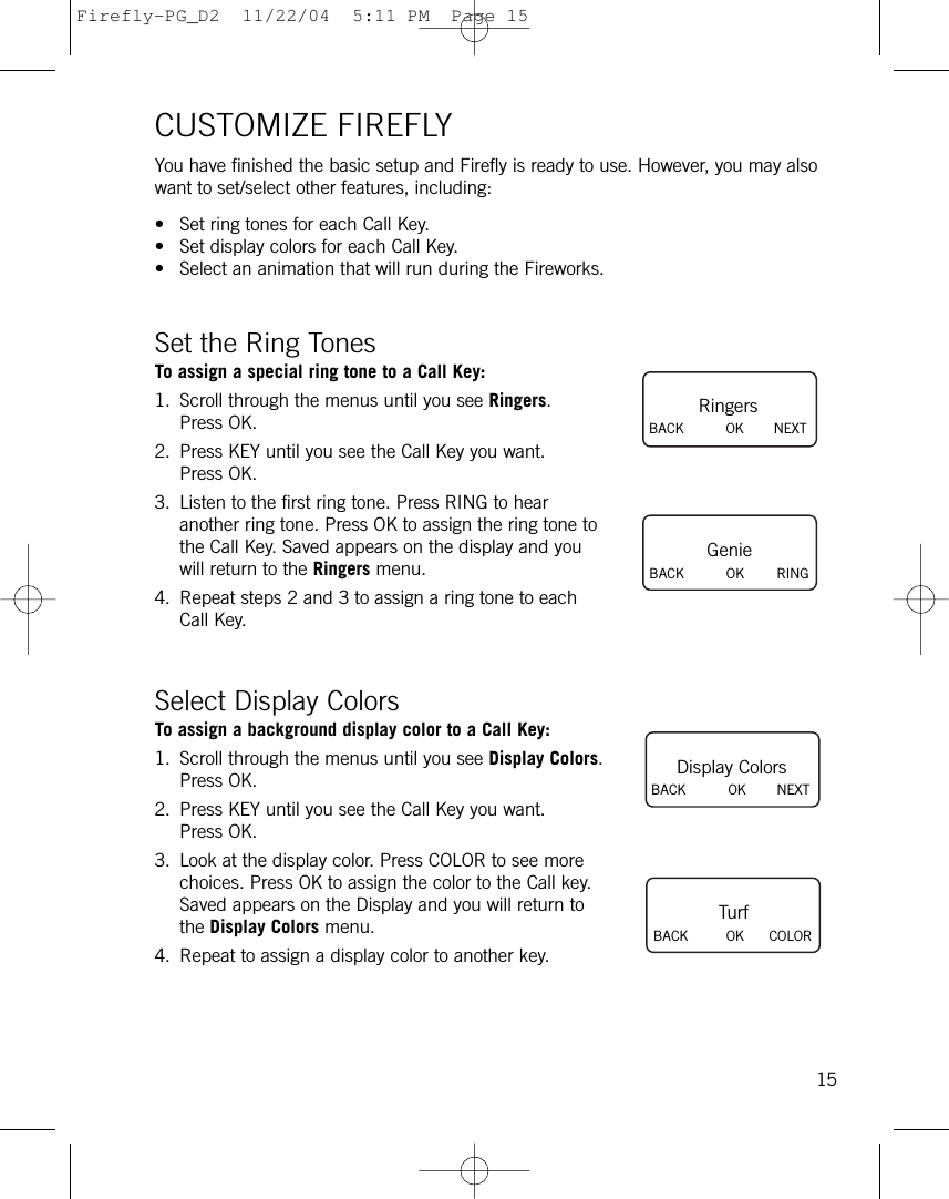 CUSTOMIZE FIREFLYYou have finished the basic setup and Firefly is ready to use. However, you may alsowant to set/select other features, including: • Set ring tones for each Call Key.• Set display colors for each Call Key.• Select an animation that will run during the Fireworks.Set the Ring TonesTo assign a special ring tone to a Call Key:1. Scroll through the menus until you see Ringers.Press OK.2. Press KEY until you see the Call Key you want.Press OK.3. Listen to the first ring tone. Press RING to hearanother ring tone. Press OK to assign the ring tone tothe Call Key. Saved appears on the display and youwill return to the Ringers menu.4. Repeat steps 2 and 3 to assign a ring tone to eachCall Key.Select Display ColorsTo assign a background display color to a Call Key:1. Scroll through the menus until you see Display Colors.Press OK.2. Press KEY until you see the Call Key you want.Press OK.3. Look at the display color. Press COLOR to see morechoices. Press OK to assign the color to the Call key.Saved appears on the Display and you will return tothe Display Colors menu.4. Repeat to assign a display color to another key.15RingersBACK          OK NEXTGenieBACK          OK RINGDisplay ColorsBACK          OK NEXTTurfBACK         OK COLORFirefly-PG_D2  11/22/04  5:11 PM  Page 15