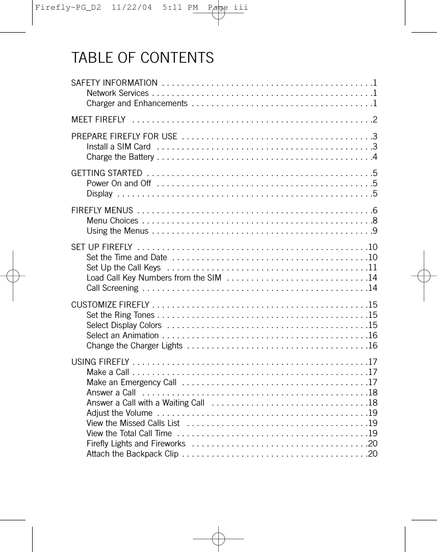 TABLE OF CONTENTSSAFETY INFORMATION  . . . . . . . . . . . . . . . . . . . . . . . . . . . . . . . . . . . . . . . . . . .1Network Services . . . . . . . . . . . . . . . . . . . . . . . . . . . . . . . . . . . . . . . . . . . . .1Charger and Enhancements  . . . . . . . . . . . . . . . . . . . . . . . . . . . . . . . . . . . . .1MEET FIREFLY  . . . . . . . . . . . . . . . . . . . . . . . . . . . . . . . . . . . . . . . . . . . . . . . . .2PREPARE FIREFLY FOR USE  . . . . . . . . . . . . . . . . . . . . . . . . . . . . . . . . . . . . . . .3Install a SIM Card  . . . . . . . . . . . . . . . . . . . . . . . . . . . . . . . . . . . . . . . . . . . .3Charge the Battery . . . . . . . . . . . . . . . . . . . . . . . . . . . . . . . . . . . . . . . . . . . .4GETTING STARTED  . . . . . . . . . . . . . . . . . . . . . . . . . . . . . . . . . . . . . . . . . . . . . .5Power On and Off  . . . . . . . . . . . . . . . . . . . . . . . . . . . . . . . . . . . . . . . . . . . .5Display  . . . . . . . . . . . . . . . . . . . . . . . . . . . . . . . . . . . . . . . . . . . . . . . . . . . .5FIREFLY MENUS  . . . . . . . . . . . . . . . . . . . . . . . . . . . . . . . . . . . . . . . . . . . . . . . .6Menu Choices . . . . . . . . . . . . . . . . . . . . . . . . . . . . . . . . . . . . . . . . . . . . . . .8Using the Menus . . . . . . . . . . . . . . . . . . . . . . . . . . . . . . . . . . . . . . . . . . . . .9SET UP FIREFLY  . . . . . . . . . . . . . . . . . . . . . . . . . . . . . . . . . . . . . . . . . . . . . . .10Set the Time and Date  . . . . . . . . . . . . . . . . . . . . . . . . . . . . . . . . . . . . . . . .10Set Up the Call Keys  . . . . . . . . . . . . . . . . . . . . . . . . . . . . . . . . . . . . . . . . .11Load Call Key Numbers from the SIM  . . . . . . . . . . . . . . . . . . . . . . . . . . . . .14Call Screening  . . . . . . . . . . . . . . . . . . . . . . . . . . . . . . . . . . . . . . . . . . . . . .14CUSTOMIZE FIREFLY . . . . . . . . . . . . . . . . . . . . . . . . . . . . . . . . . . . . . . . . . . . .15Set the Ring Tones . . . . . . . . . . . . . . . . . . . . . . . . . . . . . . . . . . . . . . . . . . .15Select Display Colors  . . . . . . . . . . . . . . . . . . . . . . . . . . . . . . . . . . . . . . . . .15Select an Animation . . . . . . . . . . . . . . . . . . . . . . . . . . . . . . . . . . . . . . . . . .16Change the Charger Lights  . . . . . . . . . . . . . . . . . . . . . . . . . . . . . . . . . . . . .16USING FIREFLY . . . . . . . . . . . . . . . . . . . . . . . . . . . . . . . . . . . . . . . . . . . . . . . .17Make a Call . . . . . . . . . . . . . . . . . . . . . . . . . . . . . . . . . . . . . . . . . . . . . . . .17Make an Emergency Call  . . . . . . . . . . . . . . . . . . . . . . . . . . . . . . . . . . . . . .17Answer a Call  . . . . . . . . . . . . . . . . . . . . . . . . . . . . . . . . . . . . . . . . . . . . . .18Answer a Call with a Waiting Call  . . . . . . . . . . . . . . . . . . . . . . . . . . . . . . . .18Adjust the Volume  . . . . . . . . . . . . . . . . . . . . . . . . . . . . . . . . . . . . . . . . . . .19View the Missed Calls List  . . . . . . . . . . . . . . . . . . . . . . . . . . . . . . . . . . . . .19View the Total Call Time  . . . . . . . . . . . . . . . . . . . . . . . . . . . . . . . . . . . . . . .19Firefly Lights and Fireworks  . . . . . . . . . . . . . . . . . . . . . . . . . . . . . . . . . . . .20Attach the Backpack Clip . . . . . . . . . . . . . . . . . . . . . . . . . . . . . . . . . . . . . .20Firefly-PG_D2  11/22/04  5:11 PM  Page iii