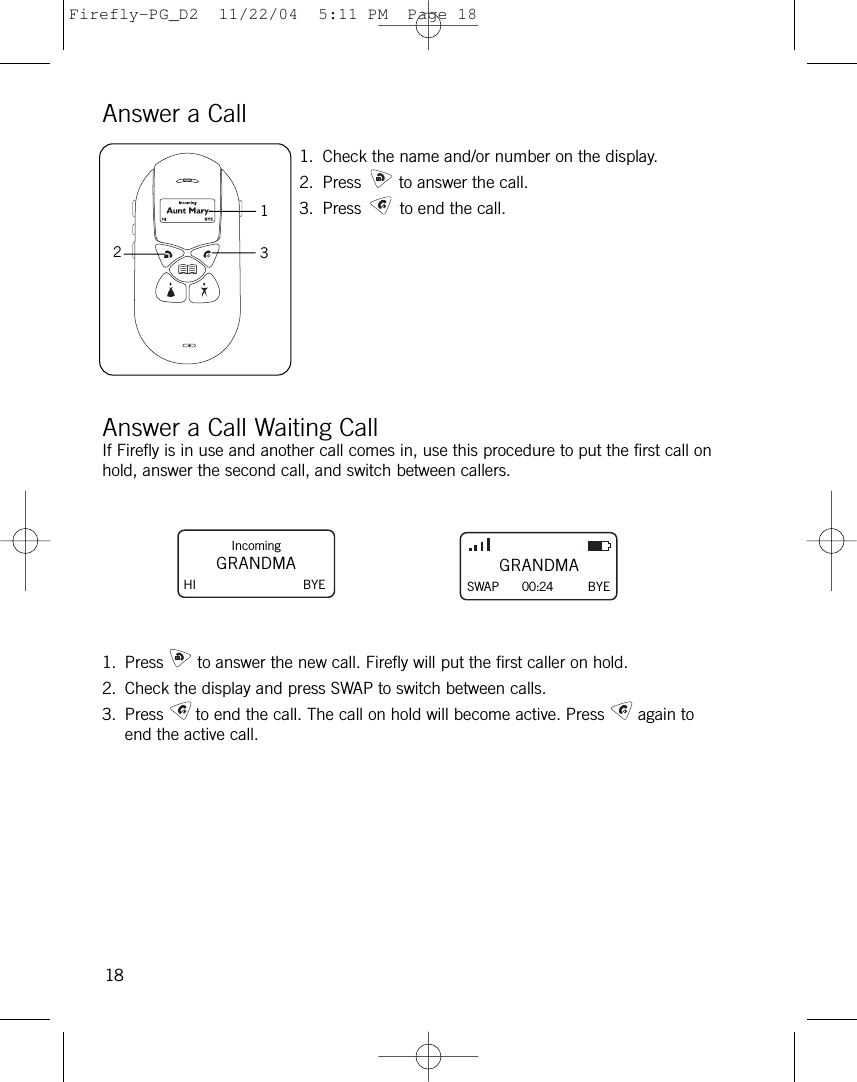 Answer a Call1. Check the name and/or number on the display.2. Press to answer the call.3. Press to end the call.Answer a Call Waiting CallIf Firefly is in use and another call comes in, use this procedure to put the first call onhold, answer the second call, and switch between callers.1. Press to answer the new call. Firefly will put the first caller on hold.2. Check the display and press SWAP to switch between calls.3. Press to end the call. The call on hold will become active. Press again toend the active call.18132IncomingGRANDMAHI BYEGRANDMASWAP      00:24 BYEFirefly-PG_D2  11/22/04  5:11 PM  Page 18