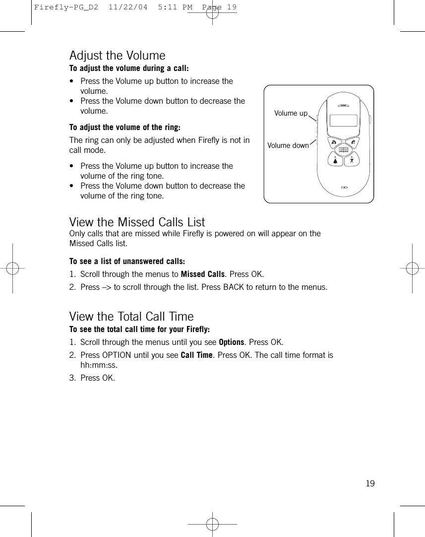 Adjust the Volume To adjust the volume during a call:• Press the Volume up button to increase thevolume.• Press the Volume down button to decrease thevolume.To adjust the volume of the ring:The ring can only be adjusted when Firefly is not incall mode.• Press the Volume up button to increase thevolume of the ring tone.• Press the Volume down button to decrease thevolume of the ring tone.View the Missed Calls ListOnly calls that are missed while Firefly is powered on will appear on theMissed Calls list.To see a list of unanswered calls:1. Scroll through the menus to Missed Calls. Press OK.2. Press –&gt; to scroll through the list. Press BACK to return to the menus.View the Total Call TimeTo see the total call time for your Firefly:1. Scroll through the menus until you see Options. Press OK.2. Press OPTION until you see Call Time. Press OK. The call time format ishh:mm:ss.3. Press OK.19Volume upVolume downFirefly-PG_D2  11/22/04  5:11 PM  Page 19