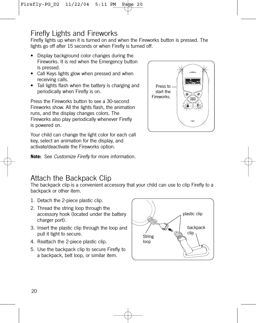 Firefly Lights and FireworksFirefly lights up when it is turned on and when the Fireworks button is pressed. Thelights go off after 15 seconds or when Firefly is turned off.• Display background color changes during theFireworks. It is red when the Emergency buttonis pressed. • Call Keys lights glow when pressed and whenreceiving calls. • Tail lights flash when the battery is charging andperiodically when Firefly is on.Press the Fireworks button to see a 30-secondFireworks show. All the lights flash, the animationruns, and the display changes colors. TheFireworks also play periodically whenever Fireflyis powered on.Your child can change the light color for each callkey, select an animation for the display, andactivate/deactivate the Fireworks option. Note: See Customize Firefly for more information.Attach the Backpack ClipThe backpack clip is a convenient accessory that your child can use to clip Firefly to abackpack or other item.1. Detach the 2-piece plastic clip.2. Thread the string loop through theaccessory hook (located under the batterycharger port).3. Insert the plastic clip through the loop andpull it tight to secure.4. Reattach the 2-piece plastic clip.5. Use the backpack clip to secure Firefly toa backpack, belt loop, or similar item.20Press tostart theFireworks.plastic clipbackpackclipStringloopFirefly-PG_D2  11/22/04  5:11 PM  Page 20