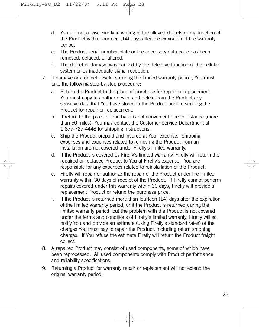 d. You did not advise Firefly in writing of the alleged defects or malfunction ofthe Product within fourteen (14) days after the expiration of the warrantyperiod.e. The Product serial number plate or the accessory data code has beenremoved, defaced, or altered.f. The defect or damage was caused by the defective function of the cellularsystem or by inadequate signal reception.7. If damage or a defect develops during the limited warranty period, You musttake the following step-by-step procedure:a. Return the Product to the place of purchase for repair or replacement.You must copy to another device and delete from the Product anysensitive data that You have stored in the Product prior to sending theProduct for repair or replacement.b. If return to the place of purchase is not convenient due to distance (morethan 50 miles), You may contact the Customer Service Department at1-877-727-4448 for shipping instructions.c. Ship the Product prepaid and insured at Your expense.  Shippingexpenses and expenses related to removing the Product from aninstallation are not covered under Firefly&apos;s limited warranty.d. If the Product is covered by Firefly&apos;s limited warranty, Firefly will return therepaired or replaced Product to You at Firefly&apos;s expense.  You areresponsible for any expenses related to reinstallation of the Product.e. Firefly will repair or authorize the repair of the Product under the limitedwarranty within 30 days of receipt of the Product.  If Firefly cannot performrepairs covered under this warranty within 30 days, Firefly will provide areplacement Product or refund the purchase price.f. If the Product is returned more than fourteen (14) days after the expirationof the limited warranty period, or if the Product is returned during thelimited warranty period, but the problem with the Product is not coveredunder the terms and conditions of Firefly&apos;s limited warranty, Firefly will sonotify You and provide an estimate (using Firefly&apos;s standard rates) of thecharges You must pay to repair the Product, including return shippingcharges.  If You refuse the estimate Firefly will return the Product freightcollect.8. A repaired Product may consist of used components, some of which havebeen reprocessed.  All used components comply with Product performanceand reliability specifications.9. Returning a Product for warranty repair or replacement will not extend theoriginal warranty period.23Firefly-PG_D2  11/22/04  5:11 PM  Page 23