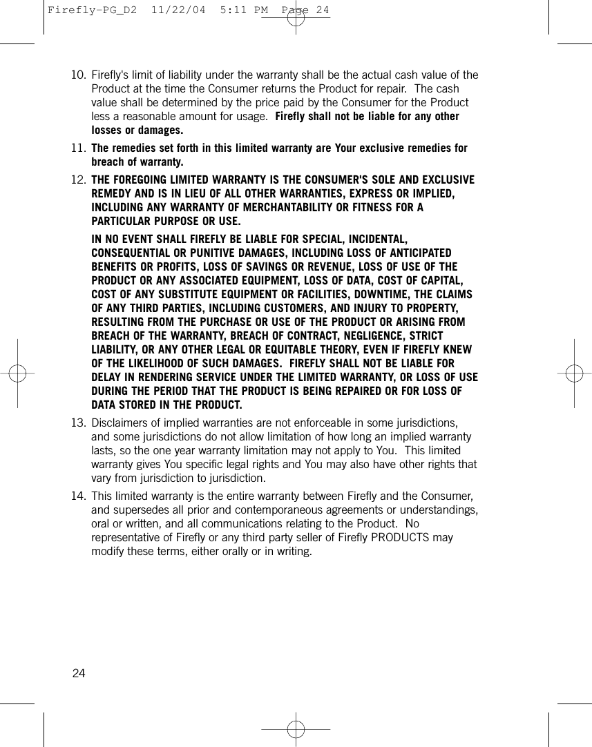 10. Firefly&apos;s limit of liability under the warranty shall be the actual cash value of theProduct at the time the Consumer returns the Product for repair.  The cashvalue shall be determined by the price paid by the Consumer for the Productless a reasonable amount for usage.  Firefly shall not be liable for any otherlosses or damages.11. The remedies set forth in this limited warranty are Your exclusive remedies forbreach of warranty.12. THE FOREGOING LIMITED WARRANTY IS THE CONSUMER&apos;S SOLE AND EXCLUSIVEREMEDY AND IS IN LIEU OF ALL OTHER WARRANTIES, EXPRESS OR IMPLIED,INCLUDING ANY WARRANTY OF MERCHANTABILITY OR FITNESS FOR APARTICULAR PURPOSE OR USE.  IN NO EVENT SHALL FIREFLY BE LIABLE FOR SPECIAL, INCIDENTAL,CONSEQUENTIAL OR PUNITIVE DAMAGES, INCLUDING LOSS OF ANTICIPATEDBENEFITS OR PROFITS, LOSS OF SAVINGS OR REVENUE, LOSS OF USE OF THEPRODUCT OR ANY ASSOCIATED EQUIPMENT, LOSS OF DATA, COST OF CAPITAL,COST OF ANY SUBSTITUTE EQUIPMENT OR FACILITIES, DOWNTIME, THE CLAIMSOF ANY THIRD PARTIES, INCLUDING CUSTOMERS, AND INJURY TO PROPERTY,RESULTING FROM THE PURCHASE OR USE OF THE PRODUCT OR ARISING FROMBREACH OF THE WARRANTY, BREACH OF CONTRACT, NEGLIGENCE, STRICTLIABILITY, OR ANY OTHER LEGAL OR EQUITABLE THEORY, EVEN IF FIREFLY KNEWOF THE LIKELIHOOD OF SUCH DAMAGES.  FIREFLY SHALL NOT BE LIABLE FORDELAY IN RENDERING SERVICE UNDER THE LIMITED WARRANTY, OR LOSS OF USEDURING THE PERIOD THAT THE PRODUCT IS BEING REPAIRED OR FOR LOSS OFDATA STORED IN THE PRODUCT.13. Disclaimers of implied warranties are not enforceable in some jurisdictions,and some jurisdictions do not allow limitation of how long an implied warrantylasts, so the one year warranty limitation may not apply to You.  This limitedwarranty gives You specific legal rights and You may also have other rights thatvary from jurisdiction to jurisdiction.14. This limited warranty is the entire warranty between Firefly and the Consumer,and supersedes all prior and contemporaneous agreements or understandings,oral or written, and all communications relating to the Product.  Norepresentative of Firefly or any third party seller of Firefly PRODUCTS maymodify these terms, either orally or in writing.24Firefly-PG_D2  11/22/04  5:11 PM  Page 24