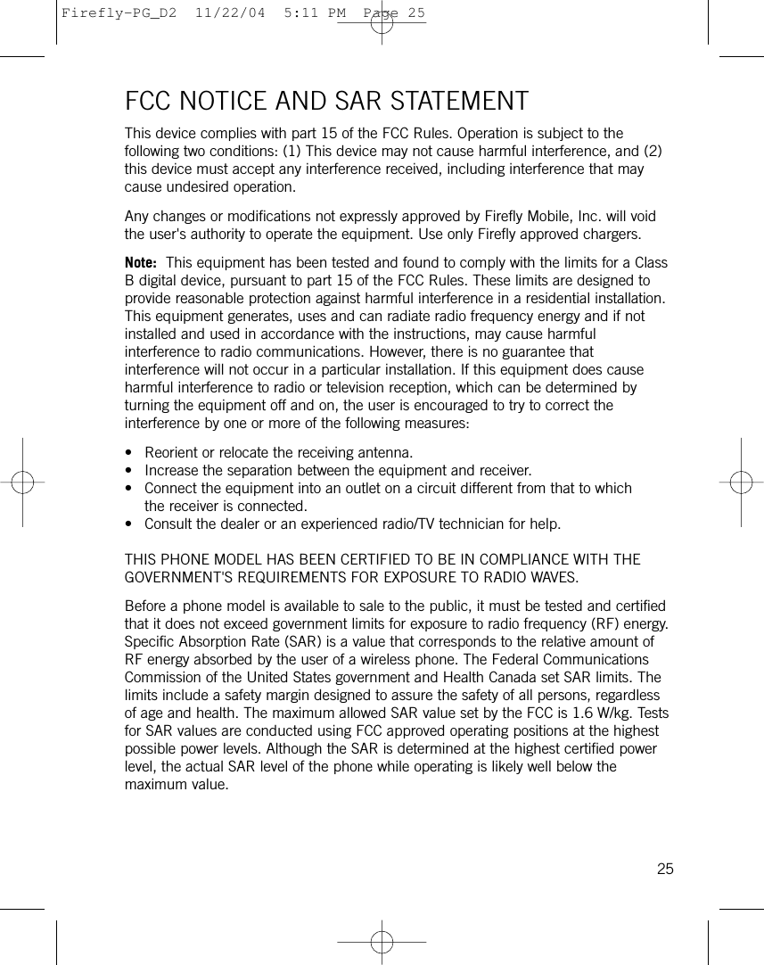 FCC NOTICE AND SAR STATEMENTThis device complies with part 15 of the FCC Rules. Operation is subject to thefollowing two conditions: (1) This device may not cause harmful interference, and (2)this device must accept any interference received, including interference that maycause undesired operation.Any changes or modifications not expressly approved by Firefly Mobile, Inc. will voidthe user&apos;s authority to operate the equipment. Use only Firefly approved chargers.Note: This equipment has been tested and found to comply with the limits for a ClassB digital device, pursuant to part 15 of the FCC Rules. These limits are designed toprovide reasonable protection against harmful interference in a residential installation.This equipment generates, uses and can radiate radio frequency energy and if notinstalled and used in accordance with the instructions, may cause harmfulinterference to radio communications. However, there is no guarantee thatinterference will not occur in a particular installation. If this equipment does causeharmful interference to radio or television reception, which can be determined byturning the equipment off and on, the user is encouraged to try to correct theinterference by one or more of the following measures:• Reorient or relocate the receiving antenna.• Increase the separation between the equipment and receiver.• Connect the equipment into an outlet on a circuit different from that to whichthe receiver is connected.• Consult the dealer or an experienced radio/TV technician for help.THIS PHONE MODEL HAS BEEN CERTIFIED TO BE IN COMPLIANCE WITH THEGOVERNMENT&apos;S REQUIREMENTS FOR EXPOSURE TO RADIO WAVES.Before a phone model is available to sale to the public, it must be tested and certifiedthat it does not exceed government limits for exposure to radio frequency (RF) energy.Specific Absorption Rate (SAR) is a value that corresponds to the relative amount ofRF energy absorbed by the user of a wireless phone. The Federal CommunicationsCommission of the United States government and Health Canada set SAR limits. Thelimits include a safety margin designed to assure the safety of all persons, regardlessof age and health. The maximum allowed SAR value set by the FCC is 1.6 W/kg. Testsfor SAR values are conducted using FCC approved operating positions at the highestpossible power levels. Although the SAR is determined at the highest certified powerlevel, the actual SAR level of the phone while operating is likely well below themaximum value. 25Firefly-PG_D2  11/22/04  5:11 PM  Page 25