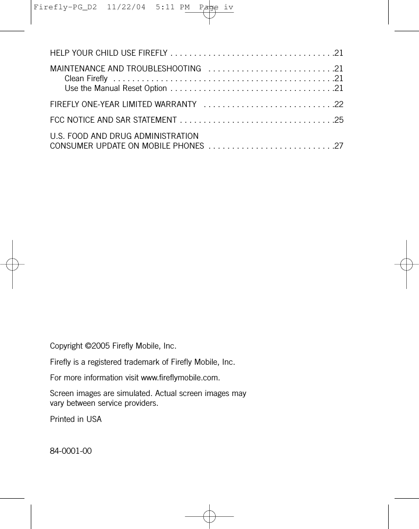 HELP YOUR CHILD USE FIREFLY . . . . . . . . . . . . . . . . . . . . . . . . . . . . . . . . . . .21MAINTENANCE AND TROUBLESHOOTING  . . . . . . . . . . . . . . . . . . . . . . . . . . .21Clean Firefly  . . . . . . . . . . . . . . . . . . . . . . . . . . . . . . . . . . . . . . . . . . . . . . .21Use the Manual Reset Option . . . . . . . . . . . . . . . . . . . . . . . . . . . . . . . . . . .21FIREFLY ONE-YEAR LIMITED WARRANTY  . . . . . . . . . . . . . . . . . . . . . . . . . . . .22FCC NOTICE AND SAR STATEMENT . . . . . . . . . . . . . . . . . . . . . . . . . . . . . . . . .25U.S. FOOD AND DRUG ADMINISTRATION CONSUMER UPDATE ON MOBILE PHONES  . . . . . . . . . . . . . . . . . . . . . . . . . . .27Copyright ©2005 Firefly Mobile, Inc.Firefly is a registered trademark of Firefly Mobile, Inc.For more information visit www.fireflymobile.com.Screen images are simulated. Actual screen images mayvary between service providers.Printed in USA84-0001-00Firefly-PG_D2  11/22/04  5:11 PM  Page iv