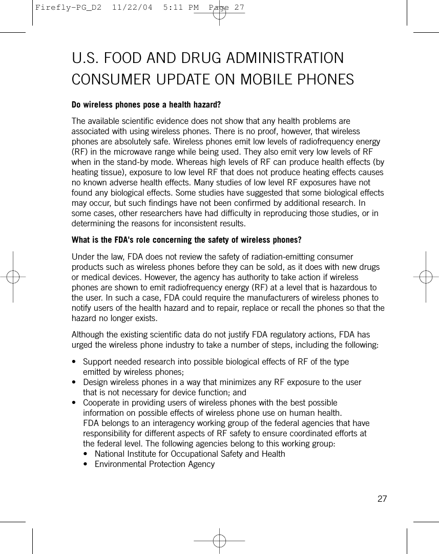 U.S. FOOD AND DRUG ADMINISTRATIONCONSUMER UPDATE ON MOBILE PHONESDo wireless phones pose a health hazard?The available scientific evidence does not show that any health problems areassociated with using wireless phones. There is no proof, however, that wirelessphones are absolutely safe. Wireless phones emit low levels of radiofrequency energy(RF) in the microwave range while being used. They also emit very low levels of RFwhen in the stand-by mode. Whereas high levels of RF can produce health effects (byheating tissue), exposure to low level RF that does not produce heating effects causesno known adverse health effects. Many studies of low level RF exposures have notfound any biological effects. Some studies have suggested that some biological effectsmay occur, but such findings have not been confirmed by additional research. Insome cases, other researchers have had difficulty in reproducing those studies, or indetermining the reasons for inconsistent results.What is the FDA&apos;s role concerning the safety of wireless phones?Under the law, FDA does not review the safety of radiation-emitting consumerproducts such as wireless phones before they can be sold, as it does with new drugsor medical devices. However, the agency has authority to take action if wirelessphones are shown to emit radiofrequency energy (RF) at a level that is hazardous tothe user. In such a case, FDA could require the manufacturers of wireless phones tonotify users of the health hazard and to repair, replace or recall the phones so that thehazard no longer exists.Although the existing scientific data do not justify FDA regulatory actions, FDA hasurged the wireless phone industry to take a number of steps, including the following:• Support needed research into possible biological effects of RF of the typeemitted by wireless phones; • Design wireless phones in a way that minimizes any RF exposure to the userthat is not necessary for device function; and • Cooperate in providing users of wireless phones with the best possibleinformation on possible effects of wireless phone use on human health.FDA belongs to an interagency working group of the federal agencies that haveresponsibility for different aspects of RF safety to ensure coordinated efforts atthe federal level. The following agencies belong to this working group:• National Institute for Occupational Safety and Health • Environmental Protection Agency 27Firefly-PG_D2  11/22/04  5:11 PM  Page 27