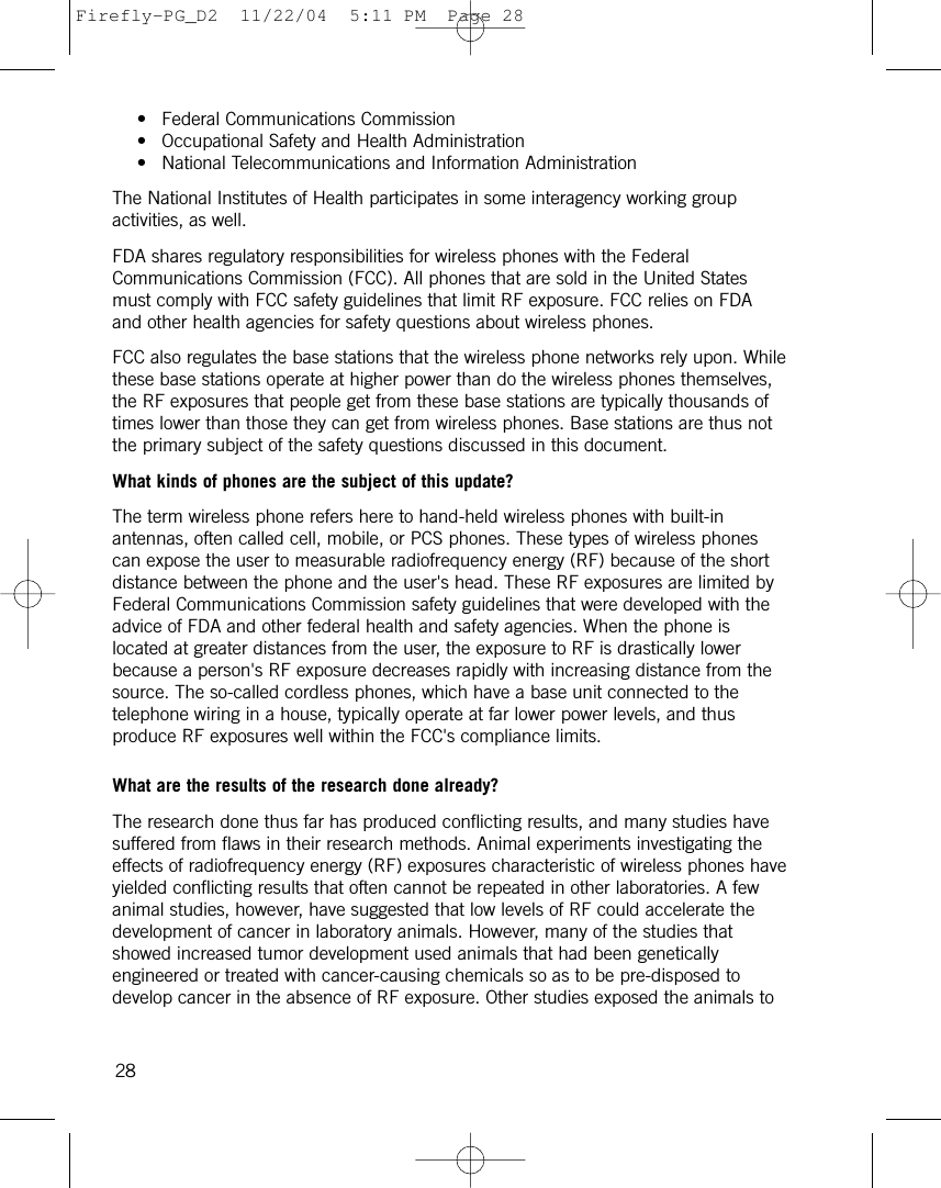 • Federal Communications Commission • Occupational Safety and Health Administration • National Telecommunications and Information Administration The National Institutes of Health participates in some interagency working groupactivities, as well.FDA shares regulatory responsibilities for wireless phones with the FederalCommunications Commission (FCC). All phones that are sold in the United Statesmust comply with FCC safety guidelines that limit RF exposure. FCC relies on FDAand other health agencies for safety questions about wireless phones.FCC also regulates the base stations that the wireless phone networks rely upon. Whilethese base stations operate at higher power than do the wireless phones themselves,the RF exposures that people get from these base stations are typically thousands oftimes lower than those they can get from wireless phones. Base stations are thus notthe primary subject of the safety questions discussed in this document.What kinds of phones are the subject of this update?The term wireless phone refers here to hand-held wireless phones with built-inantennas, often called cell, mobile, or PCS phones. These types of wireless phonescan expose the user to measurable radiofrequency energy (RF) because of the shortdistance between the phone and the user&apos;s head. These RF exposures are limited byFederal Communications Commission safety guidelines that were developed with theadvice of FDA and other federal health and safety agencies. When the phone islocated at greater distances from the user, the exposure to RF is drastically lowerbecause a person&apos;s RF exposure decreases rapidly with increasing distance from thesource. The so-called cordless phones, which have a base unit connected to thetelephone wiring in a house, typically operate at far lower power levels, and thusproduce RF exposures well within the FCC&apos;s compliance limits.What are the results of the research done already?The research done thus far has produced conflicting results, and many studies havesuffered from flaws in their research methods. Animal experiments investigating theeffects of radiofrequency energy (RF) exposures characteristic of wireless phones haveyielded conflicting results that often cannot be repeated in other laboratories. A fewanimal studies, however, have suggested that low levels of RF could accelerate thedevelopment of cancer in laboratory animals. However, many of the studies thatshowed increased tumor development used animals that had been geneticallyengineered or treated with cancer-causing chemicals so as to be pre-disposed todevelop cancer in the absence of RF exposure. Other studies exposed the animals to 28Firefly-PG_D2  11/22/04  5:11 PM  Page 28