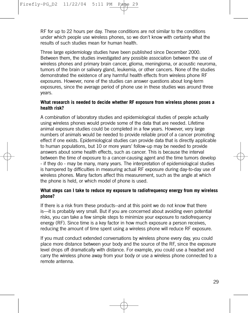 RF for up to 22 hours per day. These conditions are not similar to the conditionsunder which people use wireless phones, so we don&apos;t know with certainty what theresults of such studies mean for human health.Three large epidemiology studies have been published since December 2000.Between them, the studies investigated any possible association between the use ofwireless phones and primary brain cancer, glioma, meningioma, or acoustic neuroma,tumors of the brain or salivary gland, leukemia, or other cancers. None of the studiesdemonstrated the existence of any harmful health effects from wireless phone RFexposures. However, none of the studies can answer questions about long-termexposures, since the average period of phone use in these studies was around threeyears.What research is needed to decide whether RF exposure from wireless phones poses ahealth risk?A combination of laboratory studies and epidemiological studies of people actuallyusing wireless phones would provide some of the data that are needed. Lifetimeanimal exposure studies could be completed in a few years. However, very largenumbers of animals would be needed to provide reliable proof of a cancer promotingeffect if one exists. Epidemiological studies can provide data that is directly applicableto human populations, but 10 or more years&apos; follow-up may be needed to provideanswers about some health effects, such as cancer. This is because the intervalbetween the time of exposure to a cancer-causing agent and the time tumors develop- if they do - may be many, many years. The interpretation of epidemiological studiesis hampered by difficulties in measuring actual RF exposure during day-to-day use ofwireless phones. Many factors affect this measurement, such as the angle at whichthe phone is held, or which model of phone is used.What steps can I take to reduce my exposure to radiofrequency energy from my wirelessphone?If there is a risk from these products--and at this point we do not know that thereis—it is probably very small. But if you are concerned about avoiding even potentialrisks, you can take a few simple steps to minimize your exposure to radiofrequencyenergy (RF). Since time is a key factor in how much exposure a person receives,reducing the amount of time spent using a wireless phone will reduce RF exposure.If you must conduct extended conversations by wireless phone every day, you couldplace more distance between your body and the source of the RF, since the exposurelevel drops off dramatically with distance. For example, you could use a headset andcarry the wireless phone away from your body or use a wireless phone connected to aremote antenna.29Firefly-PG_D2  11/22/04  5:11 PM  Page 29