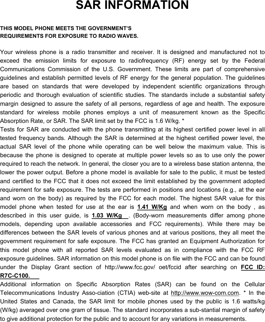 SAR INFORMATION  THIS MODEL PHONE MEETS THE GOVERNMENT’S REQUIREMENTS FOR EXPOSURE TO RADIO WAVES.  Your wireless phone is a radio transmitter and receiver. It is designed and manufactured not to exceed the emission limits for exposure to radiofrequency (RF) energy set by the Federal Communications Commission of the U.S. Government. These limits are part of comprehensive guidelines and establish permitted levels of RF energy for the general population. The guidelines are based on standards that were developed by independent scientific organizations through periodic and thorough evaluation of scientific studies. The standards include a substantial safety margin designed to assure the safety of all persons, regardless of age and health. The exposure standard for wireless mobile phones employs a unit of measurement known as the Specific Absorption Rate, or SAR. The SAR limit set by the FCC is 1.6 W/kg. * Tests for SAR are conducted with the phone transmitting at its highest certified power level in all tested frequency bands. Although the SAR is determined at the highest certified power level, the actual SAR level of the phone while operating can be well below the maximum value. This is because the phone is designed to operate at multiple power levels so as to use only the power required to reach the network. In general, the closer you are to a wireless base station antenna, the lower the power output. Before a phone model is available for sale to the public, it must be tested and certified to the FCC that it does not exceed the limit established by the government adopted requirement for safe exposure. The tests are performed in positions and locations (e.g., at the ear and worn on the body) as required by the FCC for each model. The highest SAR value for this model phone when tested for use at the ear is 1.41 W/Kg and when worn on the body , as described in this user guide, is 1.03 W/Kg  . (Body-worn measurements differ among phone models, depending upon available accessories and FCC requirements). While there may be differences between the SAR levels of various phones and at various positions, they all meet the government requirement for safe exposure. The FCC has granted an Equipment Authorization for this model phone with all reported SAR levels evaluated as in compliance with the FCC RF exposure guidelines. SAR information on this model phone is on file with the FCC and can be found under the Display Grant section of http://www.fcc.gov/ oet/fccid after searching on FCC ID: R7C-C100.   Additional information on Specific Absorption Rates (SAR) can be found on the Cellular Telecommunications Industry Asso-ciation (CTIA) web-site at http://www.wow-com.com. * In the United States and Canada, the SAR limit for mobile phones used by the public is 1.6 watts/kg (W/kg) averaged over one gram of tissue. The standard incorporates a sub-stantial margin of safety to give additional protection for the public and to account for any variations in measurements. 