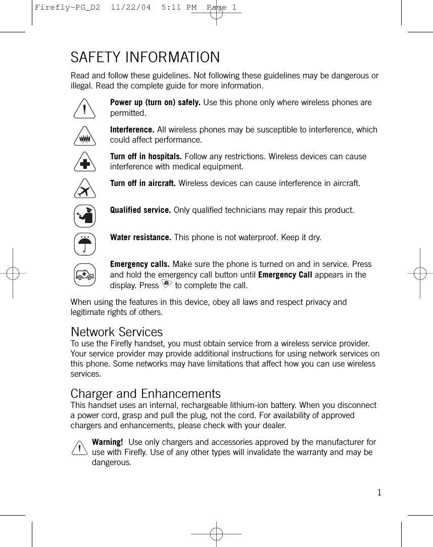 SAFETY INFORMATIONRead and follow these guidelines. Not following these guidelines may be dangerous orillegal. Read the complete guide for more information.Power up (turn on) safely. Use this phone only where wireless phones arepermitted.Interference. All wireless phones may be susceptible to interference, whichcould affect performance.Turn off in hospitals. Follow any restrictions. Wireless devices can causeinterference with medical equipment.Turn off in aircraft. Wireless devices can cause interference in aircraft.Qualified service. Only qualified technicians may repair this product.Water resistance. This phone is not waterproof. Keep it dry.Emergency calls. Make sure the phone is turned on and in service. Pressand hold the emergency call button until Emergency Call appears in thedisplay. Press to complete the call. When using the features in this device, obey all laws and respect privacy andlegitimate rights of others.Network ServicesTo use the Firefly handset, you must obtain service from a wireless service provider.Your service provider may provide additional instructions for using network services onthis phone. Some networks may have limitations that affect how you can use wirelessservices. Charger and EnhancementsThis handset uses an internal, rechargeable lithium-ion battery. When you disconnecta power cord, grasp and pull the plug, not the cord. For availability of approvedchargers and enhancements, please check with your dealer.Warning! Use only chargers and accessories approved by the manufacturer foruse with Firefly. Use of any other types will invalidate the warranty and may bedangerous.1Firefly-PG_D2  11/22/04  5:11 PM  Page 1