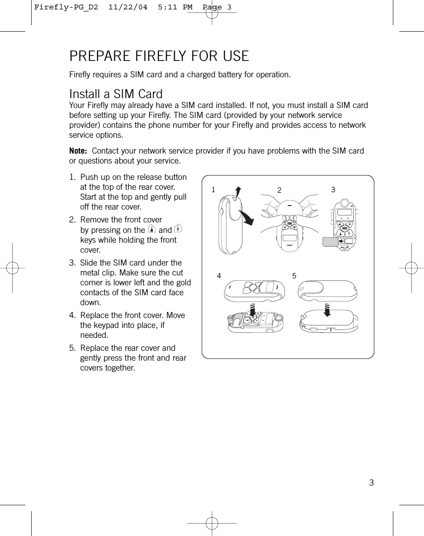 PREPARE FIREFLY FOR USEFirefly requires a SIM card and a charged battery for operation.Install a SIM CardYour Firefly may already have a SIM card installed. If not, you must install a SIM cardbefore setting up your Firefly. The SIM card (provided by your network serviceprovider) contains the phone number for your Firefly and provides access to networkservice options. Note: Contact your network service provider if you have problems with the SIM cardor questions about your service.1. Push up on the release buttonat the top of the rear cover.Start at the top and gently pulloff the rear cover.2. Remove the front coverby pressing on the andkeys while holding the frontcover.3. Slide the SIM card under themetal clip. Make sure the cutcorner is lower left and the goldcontacts of the SIM card facedown.4. Replace the front cover. Movethe keypad into place, ifneeded.5. Replace the rear cover andgently press the front and rearcovers together.31234 5Firefly-PG_D2  11/22/04  5:11 PM  Page 3