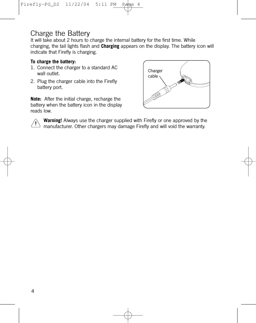 Charge the BatteryIt will take about 2 hours to charge the internal battery for the first time. Whilecharging, the tail lights flash and Charging appears on the display. The battery icon willindicate that Firefly is charging.To charge the battery:1. Connect the charger to a standard ACwall outlet.2. Plug the charger cable into the Fireflybattery port.Note: After the initial charge, recharge thebattery when the battery icon in the displayreads low. Warning! Always use the charger supplied with Firefly or one approved by themanufacturer. Other chargers may damage Firefly and will void the warranty.4ChargercableFirefly-PG_D2  11/22/04  5:11 PM  Page 4