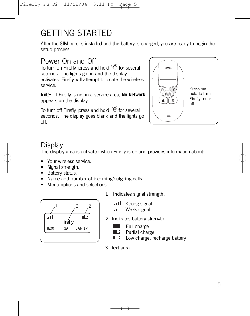 GETTING STARTEDAfter the SIM card is installed and the battery is charged, you are ready to begin thesetup process.Power On and OffTo turn on Firefly, press and hold for severalseconds. The lights go on and the displayactivates. Firefly will attempt to locate the wirelessservice. Note: If Firefly is not in a service area, No Networkappears on the display. To turn off Firefly, press and hold for severalseconds. The display goes blank and the lights gooff. Display The display area is activated when Firefly is on and provides information about:• Your wireless service.• Signal strength.• Battery status.• Name and number of incoming/outgoing calls.• Menu options and selections.1. Indicates signal strength.Strong signalWeak signal2. Indicates battery strength.Full chargePartial chargeLow charge, recharge battery3. Text area.5Firefly8:00         SAT JAN 17132Press andhold to turnFirefly on oroff.Firefly-PG_D2  11/22/04  5:11 PM  Page 5
