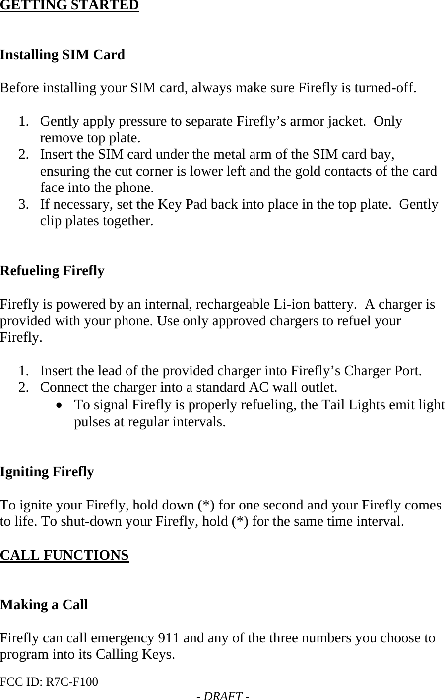 FCC ID: R7C-F100  - DRAFT - GETTING STARTED   Installing SIM Card  Before installing your SIM card, always make sure Firefly is turned-off.  1. Gently apply pressure to separate Firefly’s armor jacket.  Only remove top plate. 2. Insert the SIM card under the metal arm of the SIM card bay, ensuring the cut corner is lower left and the gold contacts of the card face into the phone. 3. If necessary, set the Key Pad back into place in the top plate.  Gently clip plates together.   Refueling Firefly  Firefly is powered by an internal, rechargeable Li-ion battery.  A charger is provided with your phone. Use only approved chargers to refuel your Firefly.  1. Insert the lead of the provided charger into Firefly’s Charger Port.  2. Connect the charger into a standard AC wall outlet.  • To signal Firefly is properly refueling, the Tail Lights emit light pulses at regular intervals.   Igniting Firefly  To ignite your Firefly, hold down (*) for one second and your Firefly comes to life. To shut-down your Firefly, hold (*) for the same time interval.  CALL FUNCTIONS   Making a Call  Firefly can call emergency 911 and any of the three numbers you choose to program into its Calling Keys. 