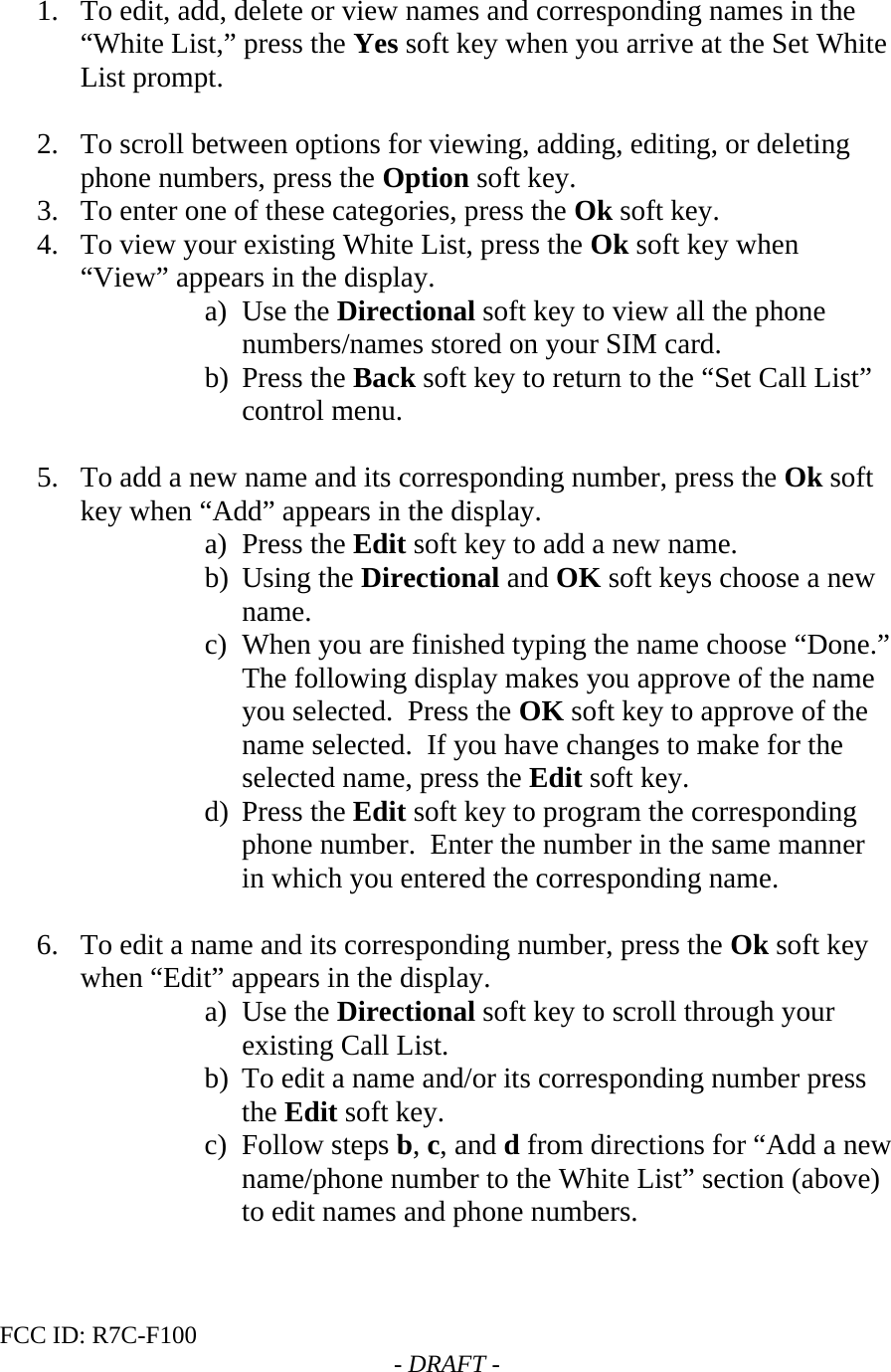 FCC ID: R7C-F100  - DRAFT -  1. To edit, add, delete or view names and corresponding names in the “White List,” press the Yes soft key when you arrive at the Set White List prompt.  2. To scroll between options for viewing, adding, editing, or deleting phone numbers, press the Option soft key. 3. To enter one of these categories, press the Ok soft key. 4. To view your existing White List, press the Ok soft key when “View” appears in the display. a) Use the Directional soft key to view all the phone numbers/names stored on your SIM card. b) Press the Back soft key to return to the “Set Call List” control menu.  5. To add a new name and its corresponding number, press the Ok soft key when “Add” appears in the display. a) Press the Edit soft key to add a new name. b) Using the Directional and OK soft keys choose a new name. c) When you are finished typing the name choose “Done.” The following display makes you approve of the name you selected.  Press the OK soft key to approve of the name selected.  If you have changes to make for the selected name, press the Edit soft key. d) Press the Edit soft key to program the corresponding phone number.  Enter the number in the same manner in which you entered the corresponding name.  6. To edit a name and its corresponding number, press the Ok soft key when “Edit” appears in the display. a) Use the Directional soft key to scroll through your existing Call List. b) To edit a name and/or its corresponding number press the Edit soft key. c) Follow steps b, c, and d from directions for “Add a new name/phone number to the White List” section (above) to edit names and phone numbers.  