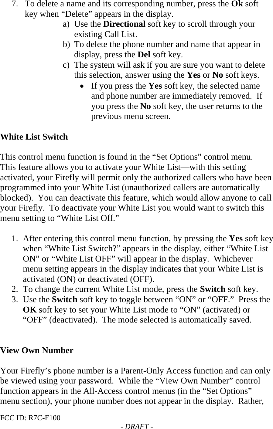 FCC ID: R7C-F100  - DRAFT - 7. To delete a name and its corresponding number, press the Ok soft key when “Delete” appears in the display. a) Use the Directional soft key to scroll through your existing Call List. b) To delete the phone number and name that appear in display, press the Del soft key. c) The system will ask if you are sure you want to delete this selection, answer using the Yes or No soft keys. • If you press the Yes soft key, the selected name and phone number are immediately removed.  If you press the No soft key, the user returns to the previous menu screen.  White List Switch  This control menu function is found in the “Set Options” control menu. This feature allows you to activate your White List—with this setting activated, your Firefly will permit only the authorized callers who have been programmed into your White List (unauthorized callers are automatically blocked).  You can deactivate this feature, which would allow anyone to call your Firefly.  To deactivate your White List you would want to switch this menu setting to “White List Off.”    1. After entering this control menu function, by pressing the Yes soft key when “White List Switch?” appears in the display, either “White List ON” or “White List OFF” will appear in the display.  Whichever menu setting appears in the display indicates that your White List is activated (ON) or deactivated (OFF). 2. To change the current White List mode, press the Switch soft key. 3. Use the Switch soft key to toggle between “ON” or “OFF.”  Press the OK soft key to set your White List mode to “ON” (activated) or “OFF” (deactivated).  The mode selected is automatically saved.   View Own Number  Your Firefly’s phone number is a Parent-Only Access function and can only be viewed using your password.  While the “View Own Number” control function appears in the All-Access control menus (in the “Set Options” menu section), your phone number does not appear in the display.  Rather, 