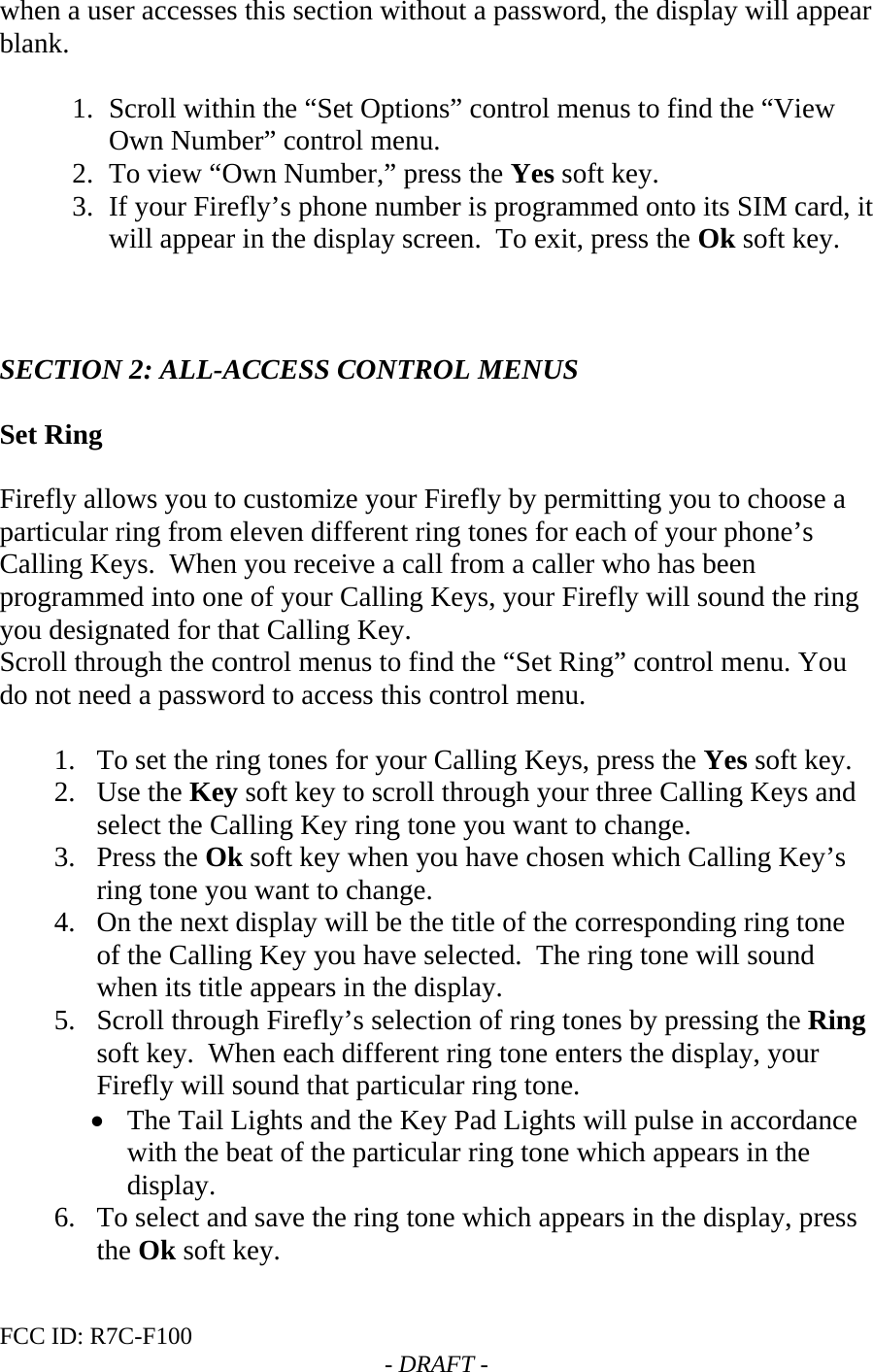 FCC ID: R7C-F100  - DRAFT - when a user accesses this section without a password, the display will appear blank.  1. Scroll within the “Set Options” control menus to find the “View Own Number” control menu. 2. To view “Own Number,” press the Yes soft key. 3. If your Firefly’s phone number is programmed onto its SIM card, it will appear in the display screen.  To exit, press the Ok soft key.    SECTION 2: ALL-ACCESS CONTROL MENUS  Set Ring  Firefly allows you to customize your Firefly by permitting you to choose a particular ring from eleven different ring tones for each of your phone’s Calling Keys.  When you receive a call from a caller who has been programmed into one of your Calling Keys, your Firefly will sound the ring you designated for that Calling Key. Scroll through the control menus to find the “Set Ring” control menu. You do not need a password to access this control menu.     1. To set the ring tones for your Calling Keys, press the Yes soft key. 2. Use the Key soft key to scroll through your three Calling Keys and select the Calling Key ring tone you want to change. 3. Press the Ok soft key when you have chosen which Calling Key’s ring tone you want to change. 4. On the next display will be the title of the corresponding ring tone of the Calling Key you have selected.  The ring tone will sound when its title appears in the display. 5. Scroll through Firefly’s selection of ring tones by pressing the Ring soft key.  When each different ring tone enters the display, your Firefly will sound that particular ring tone. • The Tail Lights and the Key Pad Lights will pulse in accordance with the beat of the particular ring tone which appears in the display. 6. To select and save the ring tone which appears in the display, press the Ok soft key. 