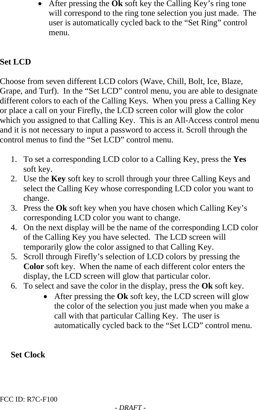 FCC ID: R7C-F100  - DRAFT - • After pressing the Ok soft key the Calling Key’s ring tone will correspond to the ring tone selection you just made.  The user is automatically cycled back to the “Set Ring” control menu.   Set LCD  Choose from seven different LCD colors (Wave, Chill, Bolt, Ice, Blaze, Grape, and Turf).  In the “Set LCD” control menu, you are able to designate different colors to each of the Calling Keys.  When you press a Calling Key or place a call on your Firefly, the LCD screen color will glow the color which you assigned to that Calling Key.  This is an All-Access control menu and it is not necessary to input a password to access it. Scroll through the control menus to find the “Set LCD” control menu.  1. To set a corresponding LCD color to a Calling Key, press the Yes soft key. 2. Use the Key soft key to scroll through your three Calling Keys and select the Calling Key whose corresponding LCD color you want to change. 3. Press the Ok soft key when you have chosen which Calling Key’s corresponding LCD color you want to change. 4. On the next display will be the name of the corresponding LCD color of the Calling Key you have selected.  The LCD screen will temporarily glow the color assigned to that Calling Key. 5. Scroll through Firefly’s selection of LCD colors by pressing the Color soft key.  When the name of each different color enters the display, the LCD screen will glow that particular color. 6. To select and save the color in the display, press the Ok soft key. • After pressing the Ok soft key, the LCD screen will glow the color of the selection you just made when you make a call with that particular Calling Key.  The user is automatically cycled back to the “Set LCD” control menu.   Set Clock  