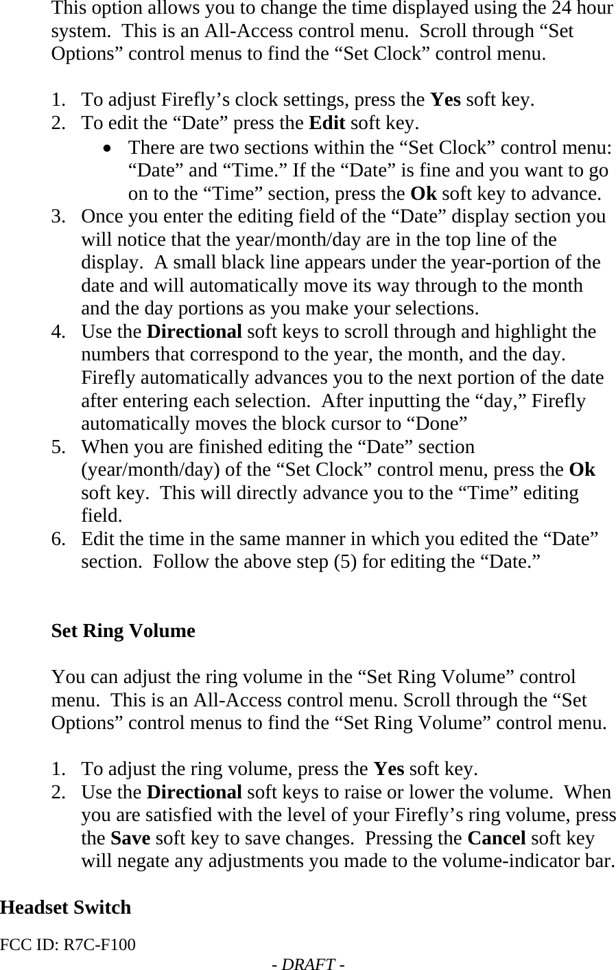 FCC ID: R7C-F100  - DRAFT - This option allows you to change the time displayed using the 24 hour system.  This is an All-Access control menu.  Scroll through “Set Options” control menus to find the “Set Clock” control menu.  1. To adjust Firefly’s clock settings, press the Yes soft key. 2. To edit the “Date” press the Edit soft key. • There are two sections within the “Set Clock” control menu: “Date” and “Time.” If the “Date” is fine and you want to go on to the “Time” section, press the Ok soft key to advance. 3. Once you enter the editing field of the “Date” display section you will notice that the year/month/day are in the top line of the display.  A small black line appears under the year-portion of the date and will automatically move its way through to the month and the day portions as you make your selections.  4. Use the Directional soft keys to scroll through and highlight the numbers that correspond to the year, the month, and the day.  Firefly automatically advances you to the next portion of the date after entering each selection.  After inputting the “day,” Firefly automatically moves the block cursor to “Done”   5. When you are finished editing the “Date” section (year/month/day) of the “Set Clock” control menu, press the Ok soft key.  This will directly advance you to the “Time” editing field.   6. Edit the time in the same manner in which you edited the “Date” section.  Follow the above step (5) for editing the “Date.”   Set Ring Volume  You can adjust the ring volume in the “Set Ring Volume” control menu.  This is an All-Access control menu. Scroll through the “Set Options” control menus to find the “Set Ring Volume” control menu.  1. To adjust the ring volume, press the Yes soft key.   2. Use the Directional soft keys to raise or lower the volume.  When you are satisfied with the level of your Firefly’s ring volume, press the Save soft key to save changes.  Pressing the Cancel soft key will negate any adjustments you made to the volume-indicator bar.  Headset Switch 