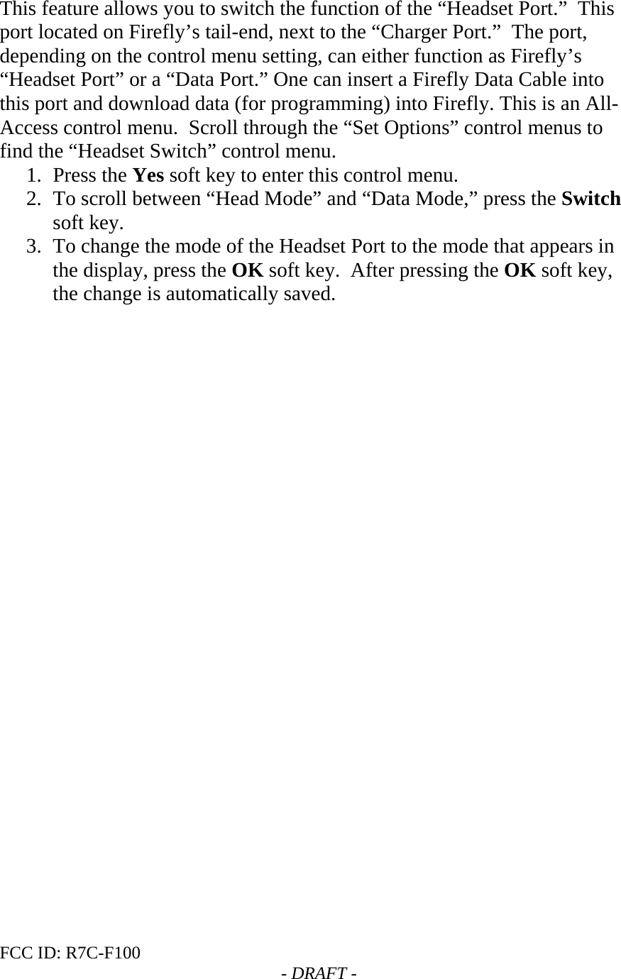 FCC ID: R7C-F100  - DRAFT -  This feature allows you to switch the function of the “Headset Port.”  This port located on Firefly’s tail-end, next to the “Charger Port.”  The port, depending on the control menu setting, can either function as Firefly’s “Headset Port” or a “Data Port.” One can insert a Firefly Data Cable into this port and download data (for programming) into Firefly. This is an All-Access control menu.  Scroll through the “Set Options” control menus to find the “Headset Switch” control menu. 1. Press the Yes soft key to enter this control menu. 2. To scroll between “Head Mode” and “Data Mode,” press the Switch soft key. 3. To change the mode of the Headset Port to the mode that appears in the display, press the OK soft key.  After pressing the OK soft key, the change is automatically saved.   