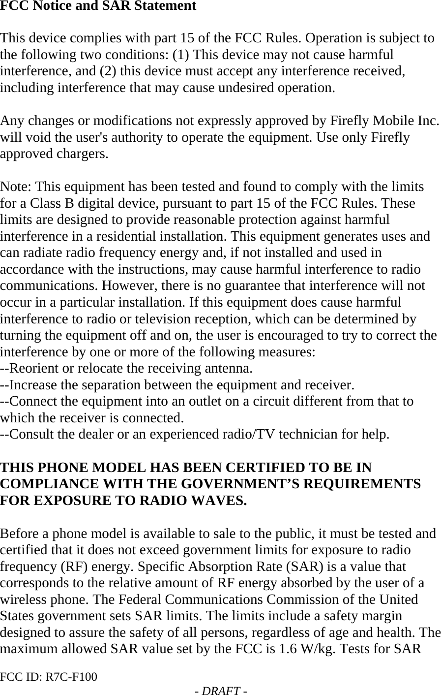 FCC ID: R7C-F100  - DRAFT - FCC Notice and SAR Statement  This device complies with part 15 of the FCC Rules. Operation is subject to the following two conditions: (1) This device may not cause harmful interference, and (2) this device must accept any interference received, including interference that may cause undesired operation.  Any changes or modifications not expressly approved by Firefly Mobile Inc. will void the user&apos;s authority to operate the equipment. Use only Firefly approved chargers.  Note: This equipment has been tested and found to comply with the limits for a Class B digital device, pursuant to part 15 of the FCC Rules. These limits are designed to provide reasonable protection against harmful interference in a residential installation. This equipment generates uses and can radiate radio frequency energy and, if not installed and used in accordance with the instructions, may cause harmful interference to radio communications. However, there is no guarantee that interference will not occur in a particular installation. If this equipment does cause harmful interference to radio or television reception, which can be determined by turning the equipment off and on, the user is encouraged to try to correct the interference by one or more of the following measures: --Reorient or relocate the receiving antenna. --Increase the separation between the equipment and receiver. --Connect the equipment into an outlet on a circuit different from that to which the receiver is connected. --Consult the dealer or an experienced radio/TV technician for help.  THIS PHONE MODEL HAS BEEN CERTIFIED TO BE IN COMPLIANCE WITH THE GOVERNMENT’S REQUIREMENTS FOR EXPOSURE TO RADIO WAVES.  Before a phone model is available to sale to the public, it must be tested and certified that it does not exceed government limits for exposure to radio frequency (RF) energy. Specific Absorption Rate (SAR) is a value that corresponds to the relative amount of RF energy absorbed by the user of a wireless phone. The Federal Communications Commission of the United States government sets SAR limits. The limits include a safety margin designed to assure the safety of all persons, regardless of age and health. The maximum allowed SAR value set by the FCC is 1.6 W/kg. Tests for SAR 