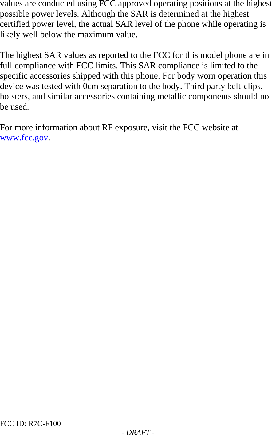FCC ID: R7C-F100  - DRAFT - values are conducted using FCC approved operating positions at the highest possible power levels. Although the SAR is determined at the highest certified power level, the actual SAR level of the phone while operating is likely well below the maximum value.   The highest SAR values as reported to the FCC for this model phone are in full compliance with FCC limits. This SAR compliance is limited to the specific accessories shipped with this phone. For body worn operation this device was tested with 0cm separation to the body. Third party belt-clips, holsters, and similar accessories containing metallic components should not be used.   For more information about RF exposure, visit the FCC website at www.fcc.gov.   