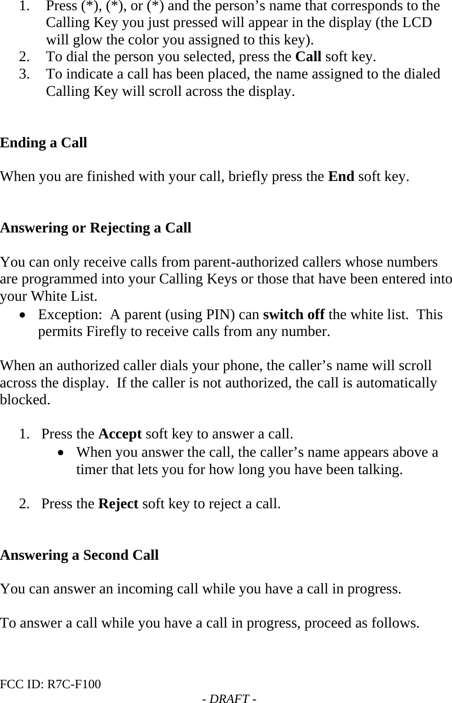 FCC ID: R7C-F100  - DRAFT -     1. Press (*), (*), or (*) and the person’s name that corresponds to the Calling Key you just pressed will appear in the display (the LCD will glow the color you assigned to this key).   2. To dial the person you selected, press the Call soft key.   3. To indicate a call has been placed, the name assigned to the dialed Calling Key will scroll across the display.   Ending a Call  When you are finished with your call, briefly press the End soft key.   Answering or Rejecting a Call  You can only receive calls from parent-authorized callers whose numbers are programmed into your Calling Keys or those that have been entered into your White List.  • Exception:  A parent (using PIN) can switch off the white list.  This permits Firefly to receive calls from any number.  When an authorized caller dials your phone, the caller’s name will scroll across the display.  If the caller is not authorized, the call is automatically blocked.   1. Press the Accept soft key to answer a call. • When you answer the call, the caller’s name appears above a timer that lets you for how long you have been talking.  2. Press the Reject soft key to reject a call.   Answering a Second Call  You can answer an incoming call while you have a call in progress.    To answer a call while you have a call in progress, proceed as follows.  