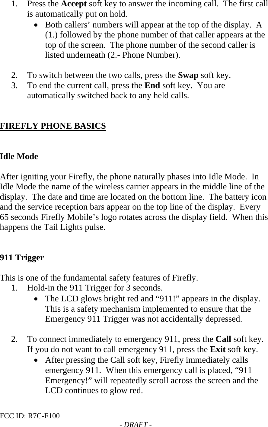 FCC ID: R7C-F100  - DRAFT - 1. Press the Accept soft key to answer the incoming call.  The first call is automatically put on hold. • Both callers’ numbers will appear at the top of the display.  A (1.) followed by the phone number of that caller appears at the top of the screen.  The phone number of the second caller is listed underneath (2.- Phone Number).    2. To switch between the two calls, press the Swap soft key. 3. To end the current call, press the End soft key.  You are automatically switched back to any held calls.   FIREFLY PHONE BASICS   Idle Mode  After igniting your Firefly, the phone naturally phases into Idle Mode.  In Idle Mode the name of the wireless carrier appears in the middle line of the display.  The date and time are located on the bottom line.  The battery icon and the service reception bars appear on the top line of the display.  Every 65 seconds Firefly Mobile’s logo rotates across the display field.  When this happens the Tail Lights pulse.   911 Trigger   This is one of the fundamental safety features of Firefly.   1. Hold-in the 911 Trigger for 3 seconds. • The LCD glows bright red and “911!” appears in the display.  This is a safety mechanism implemented to ensure that the Emergency 911 Trigger was not accidentally depressed.   2. To connect immediately to emergency 911, press the Call soft key.  If you do not want to call emergency 911, press the Exit soft key.   • After pressing the Call soft key, Firefly immediately calls emergency 911.  When this emergency call is placed, “911 Emergency!” will repeatedly scroll across the screen and the LCD continues to glow red. 