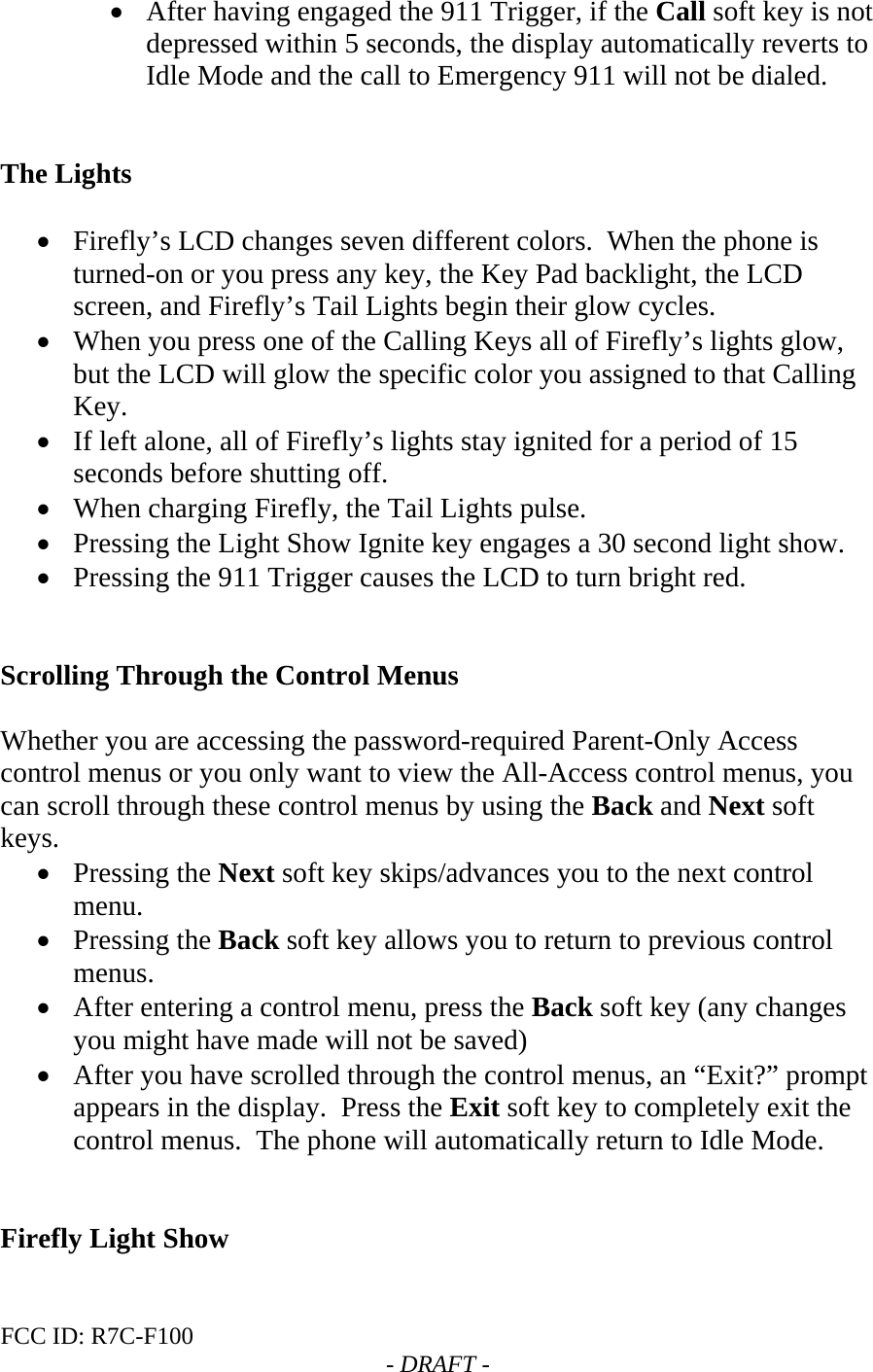 FCC ID: R7C-F100  - DRAFT - • After having engaged the 911 Trigger, if the Call soft key is not depressed within 5 seconds, the display automatically reverts to Idle Mode and the call to Emergency 911 will not be dialed.     The Lights  • Firefly’s LCD changes seven different colors.  When the phone is turned-on or you press any key, the Key Pad backlight, the LCD screen, and Firefly’s Tail Lights begin their glow cycles.   • When you press one of the Calling Keys all of Firefly’s lights glow, but the LCD will glow the specific color you assigned to that Calling Key.   • If left alone, all of Firefly’s lights stay ignited for a period of 15 seconds before shutting off.   • When charging Firefly, the Tail Lights pulse. • Pressing the Light Show Ignite key engages a 30 second light show. • Pressing the 911 Trigger causes the LCD to turn bright red.   Scrolling Through the Control Menus  Whether you are accessing the password-required Parent-Only Access control menus or you only want to view the All-Access control menus, you can scroll through these control menus by using the Back and Next soft keys.   • Pressing the Next soft key skips/advances you to the next control menu.   • Pressing the Back soft key allows you to return to previous control menus.   • After entering a control menu, press the Back soft key (any changes you might have made will not be saved) • After you have scrolled through the control menus, an “Exit?” prompt appears in the display.  Press the Exit soft key to completely exit the control menus.  The phone will automatically return to Idle Mode.    Firefly Light Show  