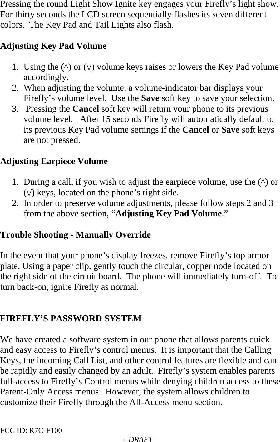 FCC ID: R7C-F100  - DRAFT - Pressing the round Light Show Ignite key engages your Firefly’s light show.  For thirty seconds the LCD screen sequentially flashes its seven different colors.  The Key Pad and Tail Lights also flash.    Adjusting Key Pad Volume  1. Using the (^) or (\/) volume keys raises or lowers the Key Pad volume accordingly.  2. When adjusting the volume, a volume-indicator bar displays your Firefly’s volume level.  Use the Save soft key to save your selection.  3.  Pressing the Cancel soft key will return your phone to its previous volume level.   After 15 seconds Firefly will automatically default to its previous Key Pad volume settings if the Cancel or Save soft keys are not pressed.  Adjusting Earpiece Volume   1. During a call, if you wish to adjust the earpiece volume, use the (^) or (\/) keys, located on the phone’s right side. 2. In order to preserve volume adjustments, please follow steps 2 and 3 from the above section, “Adjusting Key Pad Volume.”  Trouble Shooting - Manually Override   In the event that your phone’s display freezes, remove Firefly’s top armor plate. Using a paper clip, gently touch the circular, copper node located on the right side of the circuit board.  The phone will immediately turn-off.  To turn back-on, ignite Firefly as normal.    FIREFLY’S PASSWORD SYSTEM  We have created a software system in our phone that allows parents quick and easy access to Firefly’s control menus.  It is important that the Calling Keys, the incoming Call List, and other control features are flexible and can be rapidly and easily changed by an adult.  Firefly’s system enables parents full-access to Firefly’s Control menus while denying children access to these Parent-Only Access menus.  However, the system allows children to customize their Firefly through the All-Access menu section.    