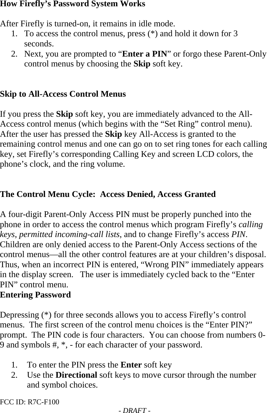 FCC ID: R7C-F100  - DRAFT -  How Firefly’s Password System Works  After Firefly is turned-on, it remains in idle mode.   1. To access the control menus, press (*) and hold it down for 3 seconds. 2. Next, you are prompted to “Enter a PIN” or forgo these Parent-Only control menus by choosing the Skip soft key.   Skip to All-Access Control Menus  If you press the Skip soft key, you are immediately advanced to the All-Access control menus (which begins with the “Set Ring” control menu).   After the user has pressed the Skip key All-Access is granted to the remaining control menus and one can go on to set ring tones for each calling key, set Firefly’s corresponding Calling Key and screen LCD colors, the phone’s clock, and the ring volume.   The Control Menu Cycle:  Access Denied, Access Granted  A four-digit Parent-Only Access PIN must be properly punched into the phone in order to access the control menus which program Firefly’s calling keys, permitted incoming-call lists, and to change Firefly’s access PIN.  Children are only denied access to the Parent-Only Access sections of the control menus—all the other control features are at your children’s disposal.   Thus, when an incorrect PIN is entered, “Wrong PIN” immediately appears in the display screen.   The user is immediately cycled back to the “Enter PIN” control menu.   Entering Password  Depressing (*) for three seconds allows you to access Firefly’s control menus.  The first screen of the control menu choices is the “Enter PIN?” prompt.  The PIN code is four characters.  You can choose from numbers 0-9 and symbols #, *, - for each character of your password.  1. To enter the PIN press the Enter soft key 2. Use the Directional soft keys to move cursor through the number and symbol choices. 