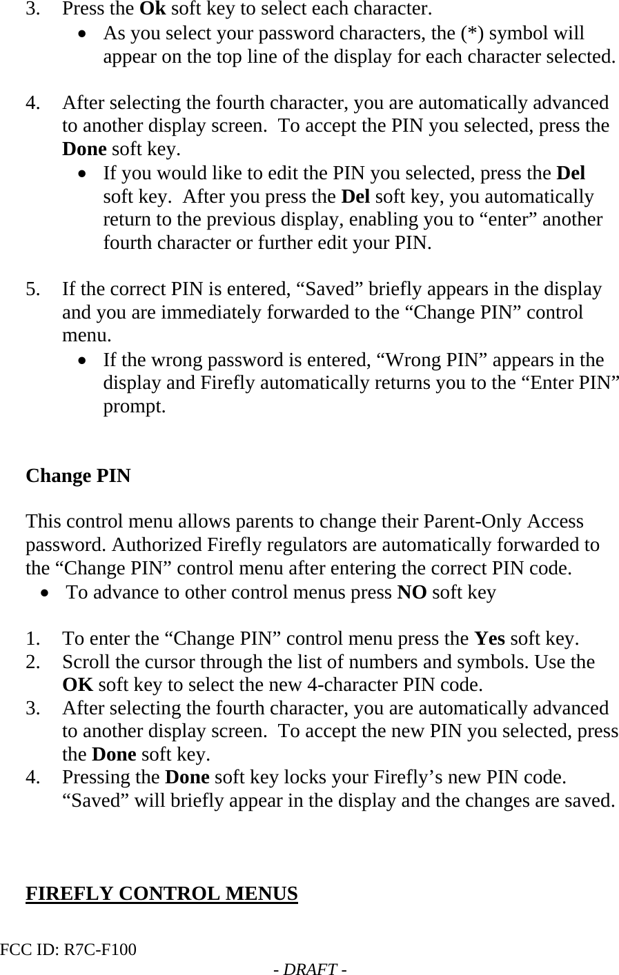 FCC ID: R7C-F100  - DRAFT - 3. Press the Ok soft key to select each character. • As you select your password characters, the (*) symbol will appear on the top line of the display for each character selected.  4. After selecting the fourth character, you are automatically advanced to another display screen.  To accept the PIN you selected, press the Done soft key. • If you would like to edit the PIN you selected, press the Del soft key.  After you press the Del soft key, you automatically return to the previous display, enabling you to “enter” another fourth character or further edit your PIN.  5. If the correct PIN is entered, “Saved” briefly appears in the display and you are immediately forwarded to the “Change PIN” control menu.   • If the wrong password is entered, “Wrong PIN” appears in the display and Firefly automatically returns you to the “Enter PIN” prompt.   Change PIN  This control menu allows parents to change their Parent-Only Access password. Authorized Firefly regulators are automatically forwarded to the “Change PIN” control menu after entering the correct PIN code. • To advance to other control menus press NO soft key  1. To enter the “Change PIN” control menu press the Yes soft key.   2. Scroll the cursor through the list of numbers and symbols. Use the OK soft key to select the new 4-character PIN code. 3. After selecting the fourth character, you are automatically advanced to another display screen.  To accept the new PIN you selected, press the Done soft key. 4. Pressing the Done soft key locks your Firefly’s new PIN code.  “Saved” will briefly appear in the display and the changes are saved.    FIREFLY CONTROL MENUS  